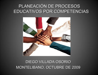 PLANEACIÓN DE PROCESOS EDUCATIVOS POR COMPETENCIAS DIEGO VILLADA OSORIO MONTELIBANO, OCTUBRE DE 2009 