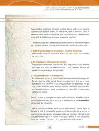 CURSO BÁSICO DE FORMACIÓN CONTINUA: PLANEACIÓN DIDÁCTICA
                       PARA EL DESARROLLO DE COMPETENCIAS EN EL AULA




Respondiendo a un proyecto de nación, nuestros alumnos serán en un futuro los
ciudadanos que requerirán empleo. En este sentido, desde la educación básica es
importante identificar qué nos corresponde hacer como docentes para contribuir al logro
de ese perfil de ciudadano que se requiere para afrontar esos retos.

   Para familiarizarse con el concepto de productividad, revisen las diferentes definiciones
enfocadas principalmente al proceso de producción, entre las más destacadas están:

a) OCDE (Organización para la Cooperación y Desarrollo Económico)
  Productividad es igual a producción dividida por cada uno de sus elementos
  de producción.

b) OIT (Organización Internacional del Trabajo)
  Los productos son fabricados como resultado de la integración de cuatro elementos
  principales: tierra, capital, trabajo y organización. La relación de estos elementos a la
  producción es una medida de la productividad.

c) EPA (Agencia Europea de Productividad).
  Productividad es el grado de utilización efectiva de cada elemento de producción.
  Es sobre todo una actitud mental. Busca la constante mejora de lo que ya existe.
  Está basada en la convicción de que uno puede hacer las cosas mejor hoy que
  ayer, y mejor mañana que hoy. Requiere esfuerzos continuados para adaptar las
  condiciones cambiantes y aplicar nuevas técnicas y métodos. Es la firme creencia
  del progreso humano.

Debido a que es un concepto que puede resultar abstracto e intangible desde la
perspectiva de la escuela y de los alumnos, es pertinente ubicar a la productividad
como un valor que nos permite:

“realizar todas las actividades diarias con el mejor esfuerzo. Permite lograr mi
bienestar y el de la comunidad al aprovechar al máximo todos los recursos a mi
alcance, generando relaciones armónicas entre los que me rodean. La productividad
está presente en la casa, en la escuela, en el trabajo y general en todos los aspectos
de mi vida cotidiana”. (SEP-STPS 2010, “La productividad en la escuela”).



                           101                                             DGFCMS
 