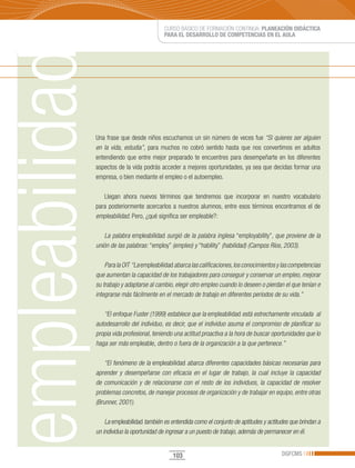 CURSO BÁSICO DE FORMACIÓN CONTINUA: PLANEACIÓN DIDÁCTICA
                             PARA EL DESARROLLO DE COMPETENCIAS EN EL AULA




Una frase que desde niños escuchamos un sin número de veces fue “Si quieres ser alguien
en la vida, estudia”, para muchos no cobró sentido hasta que nos convertimos en adultos
entendiendo que entre mejor preparado te encuentres para desempeñarte en los diferentes
aspectos de la vida podrás acceder a mejores oportunidades, ya sea que decidas formar una
empresa, o bien mediante el empleo o el autoempleo.

   Llegan ahora nuevos términos que tendremos que incorporar en nuestro vocabulario
para posteriormente acercarlos a nuestros alumnos, entre esos términos encontramos el de
empleabilidad. Pero, ¿qué significa ser empleable?:

    La palabra empleabilidad surgió de la palabra inglesa “employability”, que proviene de la
unión de las palabras: “employ” (empleo) y “hability” (habilidad) (Campos Ríos, 2003).

    Para la OIT “La empleabilidad abarca las calificaciones, los conocimientos y las competencias
que aumentan la capacidad de los trabajadores para conseguir y conservar un empleo, mejorar
su trabajo y adaptarse al cambio, elegir otro empleo cuando lo deseen o pierdan el que tenían e
integrarse más fácilmente en el mercado de trabajo en diferentes períodos de su vida.”

   “El enfoque Fuster (1999) establece que la empleabilidad está estrechamente vinculada al
autodesarrollo del individuo, es decir, que el individuo asuma el compromiso de planificar su
propia vida profesional, teniendo una actitud proactiva a la hora de buscar oportunidades que lo
haga ser más empleable, dentro o fuera de la organización a la que pertenece.”

    “El fenómeno de la empleabilidad abarca diferentes capacidades básicas necesarias para
aprender y desempeñarse con eficacia en el lugar de trabajo, la cual incluye la capacidad
de comunicación y de relacionarse con el resto de los individuos, la capacidad de resolver
problemas concretos, de manejar procesos de organización y de trabajar en equipo, entre otras
(Brunner, 2001).

    La empleabilidad también es entendida como el conjunto de aptitudes y actitudes que brindan a
un individuo la oportunidad de ingresar a un puesto de trabajo, además de permanecer en él.


                                 103                                            DGFCMS
 