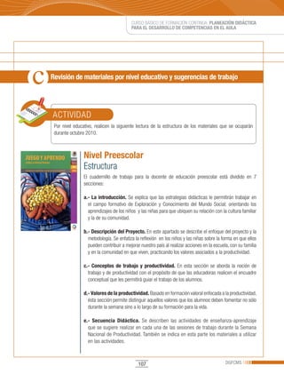 CURSO BÁSICO DE FORMACIÓN CONTINUA: PLANEACIÓN DIDÁCTICA
                                         PARA EL DESARROLLO DE COMPETENCIAS EN EL AULA




Revisión de materiales por nivel educativo y sugerencias de trabajo




ACTIVIDAD
 Por nivel educativo, realicen la siguiente lectura de la estructura de los materiales que se ocuparán
 durante octubre 2010.



                Nivel Preescolar
                Estructura
                El cuadernillo de trabajo para la docente de educación preescolar está dividido en 7
                secciones:

                a.- La introducción. Se explica que las estrategias didácticas le permitirán trabajar en
                  el campo formativo de Exploración y Conocimiento del Mundo Social; orientando los
                  aprendizajes de los niños y las niñas para que ubiquen su relación con la cultura familiar
                  y la de su comunidad.

                b.- Descripción del Proyecto. En este apartado se describe el enfoque del proyecto y la
                  metodología. Se enfatiza la reflexión en los niños y las niñas sobre la forma en que ellos
                  pueden contribuir a mejorar nuestro país al realizar acciones en la escuela, con su familia
                  y en la comunidad en que viven, practicando los valores asociados a la productividad.

                c.- Conceptos de trabajo y productividad. En esta sección se aborda la noción de
                  trabajo y de productividad con el propósito de que las educadoras realicen el encuadre
                  conceptual que les permitirá guiar el trabajo de los alumnos.

                d.- Valores de la productividad. Basado en formación valoral enfocada a la productividad,
                  ésta sección permite distinguir aquellos valores que los alumnos deben fomentar no sólo
                  durante la semana sino a lo largo de su formación para la vida.

                e.- Secuencia Didáctica. Se describen las actividades de enseñanza-aprendizaje
                  que se sugiere realizar en cada una de las sesiones de trabajo durante la Semana
                  Nacional de Productividad. También se indica en esta parte los materiales a utilizar
                  en las actividades.



                                             107                                            DGFCMS
 