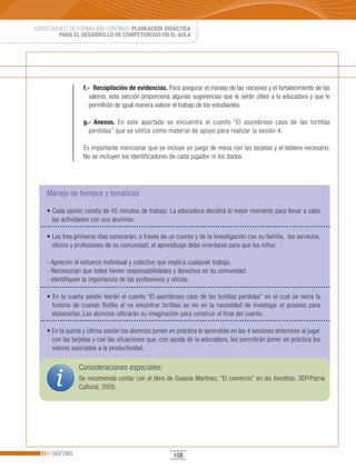 CURSO BÁSICO DE FORMACIÓN CONTINUA: PLANEACIÓN DIDÁCTICA
         PARA EL DESARROLLO DE COMPETENCIAS EN EL AULA




                  f.- Recopilación de evidencias. Para asegurar el manejo de las nociones y el fortalecimiento de las
                     valores, esta sección proporciona algunas sugerencias que le serán útiles a la educadora y que le
                     permitirán de igual manera valorar el trabajo de los estudiantes.

                  g.- Anexos. En este apartado se encuentra el cuento “El asombroso caso de las tortillas
                    perdidas” que se utiliza como material de apoyo para realizar la sesión 4.

                  Es importante mencionar que se incluye un juego de mesa con las tarjetas y el tablero necesario.
                  No se incluyen los identificadores de cada jugador ni los dados.




    Manejo de tiempos y temáticas

    •	Cada	sesión	consta	de	45	minutos	de	trabajo.	La	educadora	decidirá	el	mejor	momento	para	llevar	a	cabo	
      las actividades con sus alumnos.

    •	Los	tres	primeros	días	conocerán,	a	través	de	un	cuento	y	de	la	investigación	con	su	familia,		los	servicios,	
      oficios y profesiones de su comunidad, el aprendizaje debe orientarse para que los niños:

    - Aprecien el esfuerzo individual y colectivo que implica cualquier trabajo.
    - Reconozcan que todos tienen responsabilidades y derechos en su comunidad.
    - Identifiquen la importancia de las profesiones y oficios.

    •	En	la	cuarta	sesión	leerán	el	cuento	“El	asombroso	caso	de	las	tortillas	perdidas”	en	el	cual	se	narra	la	
      historia de cuando Rutilio al no encontrar tortillas se vio en la necesidad de investigar el proceso para
      elaborarlas. Los alumnos utilizarán su imaginación para construir el final del cuento.

    •	En	la	quinta	y	última	sesión	los	alumnos	ponen	en	práctica	lo	aprendido	en	las	4	sesiones	anteriores	al	jugar	
      con las tarjetas y con las situaciones que, con ayuda de la educadora, les permitirán poner en práctica los
      valores asociados a la productividad.

                 Consideraciones especiales:
                 Se recomienda contar con el libro de Susana Martínez, “El comercio” en las tienditas. SEP/Patria
                 Cultural, 2005.




      DGFCMS                                           108
 