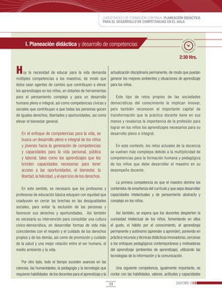 CURSO BÁSICO DE FORMACIÓN CONTINUA: PLANEACIÓN DIDÁCTICA
                                                             PARA EL DESARROLLO DE COMPETENCIAS EN EL AULA



                                                                                                                        po esti
                                                                                                                      em
      I. Planeación didáctica y desarrollo de competencias




                                                                                                                              ma
                                                                                                                 ado • ti



                                                                                                                                do • tie
                                                                                                                m
                                                                                                                       mp
                                                                                                                         o esti


                                                                                                               2:30 Hrs.


H    oy la necesidad de educar para la vida demanda              actualización disciplinaria permanente, de modo que puedan
múltiples competencias a los maestros, de modo que               generar los mejores ambientes y situaciones de aprendizaje
éstos sean agentes de cambio que contribuyan a elevar            para los niños.
los aprendizajes en los niños, en dotarles de herramientas
para el pensamiento complejo y para un desarrollo                   Este tipo de retos propios de las sociedades
humano pleno e integral, así como competencias cívicas y         democráticas del conocimiento le implican innovar,
sociales que contribuyan a que todas las personas gocen          pero también reconocen el importante capital de
de iguales derechos, libertades y oportunidades, asi como        transformación que la práctica docente tiene en sus
elevar el bienestar general.                                     manos y revaloriza la importancia de la profesión para
                                                                 lograr en los niños los aprendizajes necesarios para su
   En el enfoque de competencias para la vida, se                desarrollo pleno e integral.
   busca un desarrollo pleno e integral de los niños
   y jóvenes hacia la generación de competencias                    En este contexto, los retos actuales de la docencia
   y capacidades para la vida personal, pública                  se vuelven más complejos debido a la multiplicidad de
   y laboral, tales como los aprendizajes que les                competencias para la formación humana y pedagógica
   brinden capacidades necesarias para tener                     de los niños que debe desarrollar el maestro en su
   acceso a las oportunidades, el bienestar, la                  desempeño docente.
   libertad, la felicidad, y el ejercicio de los derechos.
                                                                    La primera competencia es que el maestro domine los
    En este sentido, es necesario que los profesores y           contenidos de enseñanza del currículo y que sepa desarrollar
profesoras de educación básica eduquen con equidad que           capacidades intelectuales y de pensamiento abstracto y
coadyuven en cerrar las brechas en las desigualdades             complejo en los niños.
sociales, para evitar la exclusión de las personas y
favorecer sus derechos y oportunidades. Así también                  Así también, se espera que los docentes despierten la
es necesaria su intervención para consolidar una cultura         curiosidad intelectual de los niños, fomentando en ellos
cívico-democrática, en desarrollar formas de vida más            el gusto, el hábito por el conocimiento, el aprendizaje
coincidentes con el respeto y el cuidado de los derechos         permanente y autónomo (aprender a aprender), poniendo en
propios y de los demás, así como de promoción y cuidado          práctica recursos y técnicas didácticas innovadoras, cercanas
de la salud y una mejor relación entre el ser humano, el         a los enfoques pedagógicos contemporáneos y motivadoras
medio ambiente y la vida.                                        del aprendizaje (ambientes de aprendizaje), utilizando las
                                                                 tecnologías de la información y la comunicación.
    Por otro lado, todo el tiempo suceden avances en las
ciencias, las humanidades, la pedagogía y la tecnología que         Una siguiente competencia, igualmente importante, es
requieren habilidades de los docentes para el aprendizaje y la   contar con las habilidades, valores, actitudes y capacidades

                                                                 11                                          DGFCMS
 