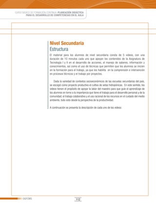 CURSO BÁSICO DE FORMACIÓN CONTINUA: PLANEACIÓN DIDÁCTICA
         PARA EL DESARROLLO DE COMPETENCIAS EN EL AULA




                            Nivel Secundaria
                            Estructura
                            El material para los alumnos de nivel secundaria consta de 5 videos, con una
                            duración de 10 minutos cada uno que apoyan los contenidos de la Asignatura de
                            Tecnología I y II en el desarrollo de acciones, el manejo de saberes, información y
                            conocimientos, así como el uso de técnicas que permiten que los alumnos se inicien
                            en la formación para el trabajo, ya que los habilita en la comprensión e intervención
                            en procesos técnicos y el trabajo por proyectos.

                                Dada la variedad de contextos socioeconómicos de las escuelas secundarias del país,
                            se escogió como proyecto productivo el cultivo de setas hidropónicas. En este sentido, los
                            videos tienen el propósito de apoyar la labor del maestro para que guíe el aprendizaje de
                            los alumnos en torno a la importancia que tiene el trabajo para el desarrollo personal y de la
                            comunidad; el trabajo colaborativo y el uso racional de los recursos en el cuidado del medio
                            ambiente, todo esto desde la perspectiva de la productividad.

                            A continuación se presenta la descripción de cada uno de los videos:




      DGFCMS                                         112
 