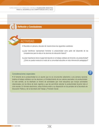 CURSO BÁSICO DE FORMACIÓN CONTINUA: PLANEACIÓN DIDÁCTICA
         PARA EL DESARROLLO DE COMPETENCIAS EN EL AULA




           Reflexión y Conclusiones




               ACTIVIDAD
                 •	Reunidos	en	plenaria,	discutan	de	manera	breve	las	siguientes	cuestiones:

                 a) ¿Qué beneficios representará fomentar la productividad como parte del desarrollo de las
                    competencias para la vida en los alumnos de educación básica?

                 b) ¿Qué importancia tiene el papel del docente en el trabajo cotidiano de fomento a la productividad?
                    ¿Cómo se puede involucrar al resto de la comunidad educativa en esta intervención pedagógica?




   Consideraciones especiales:
   •	El	fomento	de	la	productividad	es	un	asunto	que	no	se	circunscribe	solamente	a	una	semana	nacional.	
   Implica el trabajo cotidiano con los alumnos y el fortalecimiento de sus valores asociados a la productividad.
   En este sentido, se ha diseñado un fichero de actividades (por nivel educativo) que incluye actividades
   relacionadas con los libros de texto vigentes y que les permitirán abordar la productividad durante todo el
   ciclo escolar. En formato electrónico, estos ficheros están a su disposición en los portales de la Secretaría de
   Educación Pública y de la Secretaría del Trabajo y Previsión Social.




      DGFCMS                                            114
 