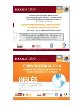 Dirección de Formación Continua de Maestros en Servicio,
                                en coordinación con el Centro de Investigación y de Estudios Avanzados
                                  del Instituto Politécnico Nacional, invita a participar a los maestros
                                                      de secundaria en servicio en la:

                       Especialización de alto nivel para la profesionalización
                                    docente en las matemáticas de secundaria
                                   que se llevará� a� cabo� en� las� in
                                                                  stalaciones del CINVESTAV en Zacatenco.


                        El CINVESTAV, en coordinación con la DGFCMS, aplicará� u diagnóstico en línea
                                                                                 n
                                a todos los interesados y los resultados podrán ser consultados
                                 a través de la página http://formacioncontinua.sep.gob.mx.




                              Competencias para la educación que queremos




                           CONVOCATORIA 2010
                           Programa de Formación de Profesores de
                               Inglés de Educación Secundaria



                    INGLÉS
                    Programas de formación continua
                    nacionales e internacionales para
                    maestros en servicio
                    Informes en:
                    http://formacioncontinua.sep.gob.mx/sites/Convocatorias2010/ConvIngles2010.pdf

                                                                         Dirección General de
SECRETARÍA DE
                                                                         Formación Continua de
                                                                         Maestros en Servicio
EDUCACIÓN PÚBLICA




                                  Competencias para la educación que queremos
 