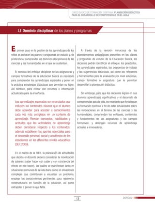 CURSO BÁSICO DE FORMACIÓN CONTINUA: PLANEACIÓN DIDÁCTICA
                                                       PARA EL DESARROLLO DE COMPETENCIAS EN EL AULA




     I.1 Dominio disciplinar de los planes y programas



E   l primer paso en la gestión de los aprendizajes de los       A través de la revisión minuciosa de los
niños es conocer los planes y programas de estudio y, de     planteamientos pedagógicos presentes en los planes
preferencia, comprender los dominios disciplinares de las    y programas de estudio de la Educación Básica, los
ciencias y las humanidades en el que se sustentan.           docentes podrán identificar el enfoque, los propósitos,
                                                             los aprendizajes esperados, las propuestas de trabajo
    El dominio del enfoque diciplinar de las asignaturas y   y las sugerencias didácticas, así como los referentes
campos formativos de la educación básica es necesario        y herramientas para la evaluación por nivel educativo,
para comprender los aprendizajes esperados y poner en        campo formativo o asignatura que le permitan
la práctica estrategias didácticas que permitan su logro.    desarrollar la planeación didáctica.
Así también, para contar con recursos e información
actualizada para la enseñanza.                                   Sin embargo, para que los docentes logren en sus
                                                             alumnos aprendizajes significativos y el desarrollo de
   Los aprendizajes esperados son enunciados que             competencias para la vida, es necesario que fortalezcan
   incluyen los contenidos básicos que el alumno             su formación continua a fin de estar actualizados sobre
   debe aprender para acceder a conocimientos                las innovaciones en el terreno de las ciencias y las
   cada vez más complejos en un contexto de                  humanidades; comprendan los enfoques, contenidos
   aprendizaje. Revelan conceptos, habilidades y             y fundamentos de las asignaturas y los campos
   actitudes que las actividades de aprendizaje              formativos; y obtengan recursos de aprendizaje
   deben considerar respecto a los contenidos;               actuales e innovadores.
   además establecen los aportes esenciales para
   el desarrollo personal, social y académico de los
   estudiantes en los diferentes niveles educativos
   (SEP, 2009).

    En el marco de la RIEB, la planeación de actividades
que decida el docente deberá considerar la movilización
de saberes (saber hacer con saber y con conciencia del
efecto de ese hacer), las cuales se manifiestan tanto en
situaciones comunes de la vida diaria como en situaciones
complejas que contribuyen a visualizar un problema,
emplear los conocimientos pertinentes para resolverlo,
reestructurarlo en función de la situación, así como
extrapolar o prever lo que falta.


                                                             13                                        DGFCMS
 