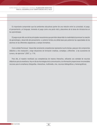 CURSO BÁSICO DE FORMACIÓN CONTINUA: PLANEACIÓN DIDÁCTICA
         PARA EL DESARROLLO DE COMPETENCIAS EN EL AULA




    Es importante comprender que los ambientes educativos parten de una relación entre la curiosidad, el juego,
el pensamiento y el lenguaje, tomando el juego como una parte vital y placentera de la tarea de introducirse en
los aprendizajes.

   El juego es por ello uno de los principales mecanismos que permiten desarrollar la creatividad al promover la creación
de aprendizajes y desarrollo del pensamiento. Lo anterior brinda una sólida base para potenciar las capacidades de los
alumnos en las diferentes asignaturas y campos formativos.

   Como señala Perrenoud, “desarrollar seriamente competencias representa mucho tiempo, pasa por otro compromiso
didáctico y otra evaluación y exige situaciones de formación creativas, complejas y diferentes a las sucesiones de
cursos y de ejercicios” (2007, p. 174).

   Para ello, el maestro movilizará sus competencias de manera interactiva, utilizando una variedad de recursos
didácticos para la enseñanza. Hoy en día las tecnologías de la comunicación y la información proporcionan innumerables
recursos para la enseñanza (fotografías, interactivos, multimedia, cine, recursos bibliográficos y hemerográficos).




       DGFCMS                                            16
 