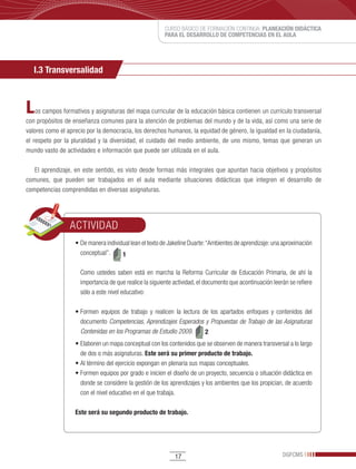 CURSO BÁSICO DE FORMACIÓN CONTINUA: PLANEACIÓN DIDÁCTICA
                                                           PARA EL DESARROLLO DE COMPETENCIAS EN EL AULA




   I.3 Transversalidad



L   os campos formativos y asignaturas del mapa curricular de la educación básica contienen un currículo transversal
con propósitos de enseñanza comunes para la atención de problemas del mundo y de la vida, así como una serie de
valores como el aprecio por la democracia, los derechos humanos, la equidad de género, la igualdad en la ciudadanía,
el respeto por la pluralidad y la diversidad, el cuidado del medio ambiente, de uno mismo, temas que generan un
mundo vasto de actividades e información que puede ser utilizada en el aula.

   El aprendizaje, en este sentido, es visto desde formas más integrales que apuntan hacia objetivos y propósitos
comunes, que pueden ser trabajados en el aula mediante situaciones didácticas que integren el desarrollo de
competencias comprendidas en diversas asignaturas.




                 ACTIVIDAD
                   •	De	manera	individual	lean	el	texto	de	Jakeline	Duarte:	“Ambientes	de	aprendizaje:	una	aproximación	
                     conceptual”.     1

                     Como ustedes saben está en marcha la Reforma Curricular de Educación Primaria, de ahí la
                     importancia de que realice la siguiente actividad, el documento que acontinuación leerán se refiere
                     sólo a este nivel educativo:

                   •	Formen	 equipos	 de	 trabajo	 y	 realicen	 la	 lectura	 de	 los	 apartados	 enfoques	 y	 contenidos	 del	
                     documento Competencias, Aprendizajes Esperados y Propuestas de Trabajo de las Asignaturas
                     Contenidas en los Programas de Estudio 2009.             2
                   •	Elaboren	un	mapa	conceptual	con	los	contenidos	que	se	observen	de	manera	transversal	a	lo	largo	
                     de dos o más asignaturas. Este será su primer producto de trabajo.
                   •	Al	término	del	ejercicio	expongan	en	plenaria	sus	mapas	conceptuales.
                   •	Formen	equipos	por	grado	e	inicien	el	diseño	de	un	proyecto,	secuencia	o	situación	didáctica	en	
                     donde se considere la gestión de los aprendizajes y los ambientes que los propician, de acuerdo
                     con el nivel educativo en el que trabaja.

                   Este será su segundo producto de trabajo.




                                                               17                                               DGFCMS
 