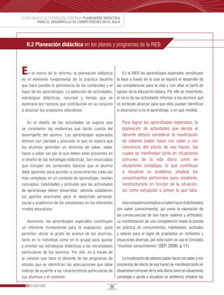 CURSO BÁSICO DE FORMACIÓN CONTINUA: PLANEACIÓN DIDÁCTICA
         PARA EL DESARROLLO DE COMPETENCIAS EN EL AULA




   II.2 Planeación didáctica en los planes y programas de la RIEB



E   n el marco de la reforma, la planeación didáctica            En la RIEB los aprendizajes esperados constituyen
es el elemento fundamental de la práctica docente            la base a través de la cual se logrará el desarrollo de
que hace posible la pertinencia de los contenidos y el       las competencias para la vida y con ellas el perfil de
logro de los aprendizajes. La selección de actividades,      egreso de la educación básica. Por ello es importante,
estrategias didácticas, recursos y tiempo que se             al inicio de las actividades informar a los alumnos qué
destinará son factores que contribuirán en su conjunto       se pretende alcanzar para que ellos puedan identificar
a alcanzar los propósitos educativos.                        si alcanzaron o no el aprendizaje, o en qué medida.

    En el diseño de las actividades se sugiere que            Para lograr los aprendizajes esperados, la
se consideren las evidencias que darán cuenta del             planeación de actividades que decida el
desempeño del alumno. Los aprendizajes esperados              docente deberá considerar la movilización
definen con claridad y precisión lo que se espera que         de saberes (saber hacer con saber y con
los alumnos aprendan en términos de saber, saber              conciencia del efecto de ese hacer), las
hacer y saber ser por lo que deben estar presentes en         cuales se manifiestan tanto en situaciones
el diseño de las estrategas didácticas. Son enunciados        comunes de la vida diaria como en
que incluyen los contenidos básicos que el alumno             situaciones complejas, lo que contribuye
debe aprender para acceder a conocimientos cada vez           a visualizar un problema, emplear los
más complejos en un contexto de aprendizaje; revelan          conocimientos pertinentes para resolverlo,
conceptos, habilidades y actitudes que las actividades        reestructurarlo en función de la situación,
de aprendizaje deben desarrollar; además establecen           así como extrapolar o prever lo que falta.
los aportes esenciales para el desarrollo personal,
social y académico de los estudiantes en los diferentes       Una competencia implica un saber hacer (habilidades)
niveles educativos.                                       con saber (conocimiento), así como la valoración de
                                                          las consecuencias de ese hacer (valores y actitudes).
    Asimismo, los aprendizajes esperados constituyen La manifestación de una competencia revela la puesta
un referente fundamental para la evaluación, pues en práctica de conocimientos, habilidades, actitudes
permiten ubicar el grado de avance de los alumnos, y valores para el logro de propósitos en contextos y
tanto en lo individual como en lo grupal para ajustar situaciones diversas, por esta razón se usa el concepto
y orientar las estrategias didácticas a las necesidades “movilizar conocimientos” (SEP, 2006: p.11).
particulares de los alumnos. Por ello, es a través de
la revisión que hace el docente de los programas de           La movilización de saberes (saber hacer con saber y con
estudio que se identifican las adecuaciones que debe conciencia del efecto de ese hacer) se manifiesta tanto en
realizar de acuerdo a las características particulares de situaciones comunes de la vida diaria como en situaciones
sus alumnos y el contexto.                                complejas y ayuda a visualizar un problema, emplear los

       DGFCMS                                           20
 