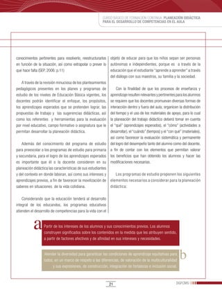 CURSO BÁSICO DE FORMACIÓN CONTINUA: PLANEACIÓN DIDÁCTICA
                                                        PARA EL DESARROLLO DE COMPETENCIAS EN EL AULA




conocimientos pertinentes para resolverlo, reestructurarlos   objeto de educar para que los niños sepan ser personas
en función de la situación, así como extrapolar o prever lo   autónomas e independientes, porque es a través de la
que hace falta (SEP, 2006: p.11)                              educación que el estudiante “aprende a aprender” a través
                                                              del diálogo con sus maestros, su familia y la sociedad.
    A través de la revisión minuciosa de los planteamientos
pedagógicos presentes en los planes y programas de                Con la finalidad de que los procesos de enseñanza y
estudio de los niveles de Educación Básica vigentes, los      aprendizaje resulten relevantes y pertinentes para los alumnos
docentes podrán identificar el enfoque, los propósitos,       se requiere que los docentes promuevan diversas formas de
los aprendizajes esperados que se pretenden lograr, las       interacción dentro y fuera del aula; organicen la distribución
propuestas de trabajo y las sugerencias didácticas, así       del tiempo y el uso de los materiales de apoyo, para lo cual
como los referentes y herramientas para la evaluación         la planeación del trabajo didáctico deberá tomar en cuenta
por nivel educativo, campo formativo o asignatura que le      el “qué” (aprendizajes esperados), el “cómo” (actividades a
permitan desarrollar la planeación didáctica.                 desarrollar), el “cuándo” (tiempos) y el “con qué” (materiales),
                                                              así como favorecer la evaluación sistemática y permanente
    Además del conocimiento del programa de estudio           del logro del desempeño tanto del alumno como del docente,
para preescolar o los programas de estudio para primaria      a fin de contar con los elementos que permitan valorar
y secundaria, para el logro de los aprendizajes esperados     los beneficios que han obtenido los alumnos y hacer las
es importante que él o la docente consideren en su            modificaciones necesarias.
planeación didáctica las características de sus estudiantes
y del contexto en donde laboran, así como sus intereses y        Los programas de estudio proponen los siguientes
aprendizajes previos, a fin de favorecer la movilización de   elementos necesarios a considerar para la planeación
saberes en situaciones de la vida cotidiana.                  didáctica:

    Considerando que la educación tenderá al desarrollo
integral de los educandos, los programas educativos
atienden el desarrollo de competencias para la vida con el


                  Partir de los intereses de los alumnos y sus conocimientos previos. Los alumnos
                  construyen significados sobre los contenidos en la medida que les atribuyen sentido,
                  a partir de factores afectivos y de afinidad en sus intereses y necesidades.


                  Atender la diversidad para garantizar las condiciones de aprendizaje equitativas para
                  todos, en un marco de respeto a las diferencias, de valoración de la multiculturalidad
                        y sus expresiones, de construcción, integración de fortalezas e inclusión social.



                                                              21                                            DGFCMS
 