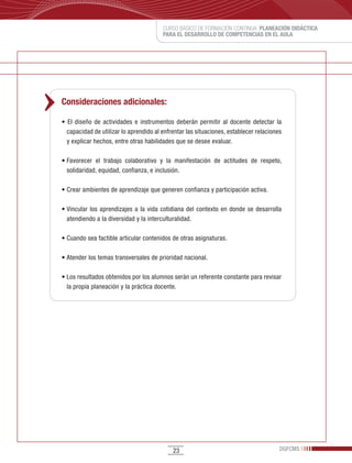 CURSO BÁSICO DE FORMACIÓN CONTINUA: PLANEACIÓN DIDÁCTICA
                                           PARA EL DESARROLLO DE COMPETENCIAS EN EL AULA




Consideraciones adicionales:

•	 El	 diseño	 de	 actividades	 e	 instrumentos	 deberán	 permitir	 al	 docente	 detectar	 la	
  capacidad	de	utilizar	lo	aprendido	al	enfrentar	las	situaciones,	establecer	relaciones	
  y	explicar	hechos,	entre	otras	habilidades	que	se	desee	evaluar.

•	Favorecer	 el	 trabajo	 colaborativo	 y	 la	 manifestación	 de	 actitudes	 de	 respeto,	
  solidaridad,	equidad,	confianza,	e	inclusión.

•	Crear	ambientes	de	aprendizaje	que	generen	confianza	y	participación	activa.

•	Vincular	 los	 aprendizajes	 a	 la	 vida	 cotidiana	 del	 contexto	 en	 donde	 se	 desarrolla	
  atendiendo	a	la	diversidad	y	la	interculturalidad.

•	Cuando	sea	factible	articular	contenidos	de	otras	asignaturas.

•	Atender	los	temas	transversales	de	prioridad	nacional.

•	Los	resultados	obtenidos	por	los	alumnos	serán	un	referente	constante	para	revisar	
  la	propia	planeación	y	la	práctica	docente.




                                                23                                            DGFCMS
 
