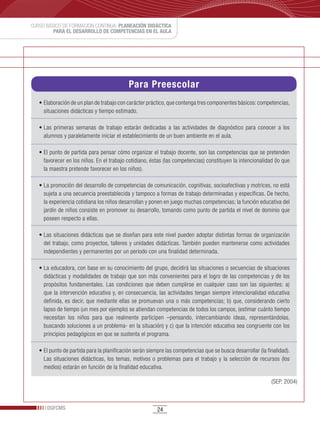 CURSO BÁSICO DE FORMACIÓN CONTINUA: PLANEACIÓN DIDÁCTICA
         PARA EL DESARROLLO DE COMPETENCIAS EN EL AULA




                                             Para Preescolar
   •	Elaboración	de	un	plan	de	trabajo	con	carácter	práctico,	que	contenga	tres	componentes	básicos:	competencias,	
     situaciones didácticas y tiempo estimado.

   •	Las	 primeras	 semanas	 de	 trabajo	 estarán	 dedicadas	 a	 las	 actividades	 de	 diagnóstico	 para	 conocer	 a	 los	
     alumnos y paralelamente iniciar el establecimiento de un buen ambiente en el aula.

   •	El	punto	de	partida	para	pensar	cómo	organizar	el	trabajo	docente,	son	las	competencias	que	se	pretenden	
     favorecer en los niños. En el trabajo cotidiano, éstas (las competencias) constituyen la intencionalidad (lo que
     la maestra pretende favorecer en los niños).

   •	La	promoción	del	desarrollo	de	competencias	de	comunicación,	cognitivas,	socioafectivas	y	motrices,	no	está	
     sujeta a una secuencia preestablecida y tampoco a formas de trabajo determinadas y específicas. De hecho,
     la experiencia cotidiana los niños desarrollan y ponen en juego muchas competencias; la función educativa del
     jardín de niños consiste en promover su desarrollo, tomando como punto de partida el nivel de dominio que
     poseen respecto a ellas.

   •	Las	situaciones	didácticas	que	se	diseñan	para	este	nivel	pueden	adoptar	distintas	formas	de	organización	
     del trabajo, como proyectos, talleres y unidades didácticas. También pueden mantenerse como actividades
     independientes y permanentes por un periodo con una finalidad determinada.

   •	La	educadora,	con	base	en	su	conocimiento	del	grupo,	decidirá	las	situaciones	o	secuencias	de	situaciones	
     didácticas y modalidades de trabajo que son más convenientes para el logro de las competencias y de los
     propósitos fundamentales. Las condiciones que deben cumplirse en cualquier caso son las siguientes: a)
     que la intervención educativa y, en consecuencia, las actividades tengan siempre intencionalidad educativa
     definida, es decir, que mediante ellas se promuevan una o más competencias; b) que, considerando cierto
     lapso de tiempo (un mes por ejemplo) se atiendan competencias de todos los campos, (estimar cuánto tiempo
     necesitan los niños para que realmente participen –pensando, intercambiando ideas, representándolas,
     buscando soluciones a un problema- en la situación) y c) que la intención educativa sea congruente con los
     principios pedagógicos en que se sustenta el programa.

   •	El	punto	de	partida	para	la	planificación	serán	siempre	las	competencias	que	se	busca	desarrollar	(la	finalidad).	
     Las situaciones didácticas, los temas, motivos o problemas para el trabajo y la selección de recursos (los
     medios) estarán en función de la finalidad educativa.

                                                                                                                (SEP, 2004)



      DGFCMS                                              24
 
