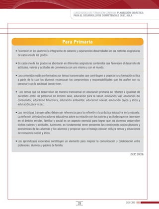 CURSO BÁSICO DE FORMACIÓN CONTINUA: PLANEACIÓN DIDÁCTICA
                                                     PARA EL DESARROLLO DE COMPETENCIAS EN EL AULA




                                           Para Primaria
•	Favorecer	en	los	alumnos	la	integración	de	saberes	y	experiencias	desarrolladas	en	las	distintas	asignaturas	
  de cada uno de los grados.

•	En	cada	uno	de	los	grados	se	abordarán	en	diferentes	asignaturas	contenidos	que	favorecen	el	desarrollo	de	
  actitudes, valores y actitudes de convivencia con uno mismo y con el mundo.

•	Los	contenidos	están	conformados	por	temas	transversales	que	contribuyen	a	propiciar	una	formación	crítica	
  a partir de la cual los alumnos reconozcan los compromisos y responsabilidades que les atañen con su
  persona y con la sociedad donde viven.

•		Los	temas	que	se	desarrollan	de	manera	transversal	en	educación	primaria	se	refieren	a	igualdad	de	
  derechos entre las personas de distinto sexo, educación para la salud, educación vial, educación del
  consumidor, educación financiera, educación ambiental, educación sexual, educación cívica y ética y
  educación para la paz.

•	Las	temáticas	transversales	deben	ser	referencia	para	la	reflexión	y	la	práctica	educativa	en	la	escuela.	
  La reflexión de todos los actores educativos sobre su relación con los valores y actitudes que se favorecen
  en el ámbito escolar, familiar y social es un aspecto esencial para lograr que los alumnos desarrollen
  dichos valores y actitudes. Asimismo, es fundamental tener presentes las condiciones socioculturales y
  económicas de las alumnas y los alumnos y propiciar que el trabajo escolar incluya temas y situaciones
  de relevancia social y ética.

•	Los	 aprendizajes	 esperados	 constituyen	 un	 elemento	 para	 mejorar	 la	 comunicación	 y	 colaboración	 entre	
  profesores, alumnos y padres de familia.

                                                                                                         (SEP, 2009)




                                                         25                                          DGFCMS
 