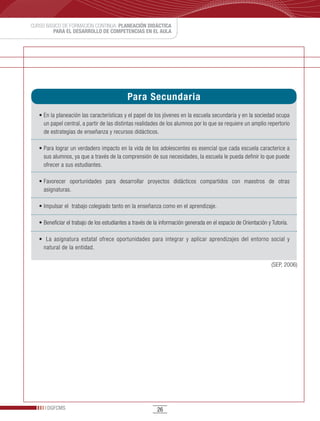 CURSO BÁSICO DE FORMACIÓN CONTINUA: PLANEACIÓN DIDÁCTICA
         PARA EL DESARROLLO DE COMPETENCIAS EN EL AULA




                                            Para Secundaria
   •	En	la	planeación	las	características	y	el	papel	de	los	jóvenes	en	la	escuela	secundaria	y	en	la	sociedad	ocupa	
     un papel central, a partir de las distintas realidades de los alumnos por lo que se requiere un amplio repertorio
     de estrategias de enseñanza y recursos didácticos.

   •	Para	lograr	un	verdadero	impacto	en	la	vida	de	los	adolescentes	es	esencial	que	cada	escuela	caracterice	a	
     sus alumnos, ya que a través de la comprensión de sus necesidades, la escuela le pueda definir lo que puede
     ofrecer a sus estudiantes.

   •	Favorecer	 oportunidades	 para	 desarrollar	 proyectos	 didácticos	 compartidos	 con	 maestros	 de	 otras	
     asignaturas.

   •	Impulsar	el		trabajo	colegiado	tanto	en	la	enseñanza	como	en	el	aprendizaje.

   •	Beneficiar	el	trabajo	de	los	estudiantes	a	través	de	la	información	generada	en	el	espacio	de	Orientación	y	Tutoría.

   •		 La	 asignatura	 estatal	 ofrece	 oportunidades	 para	 integrar	 y	 aplicar	 aprendizajes	 del	 entorno	 social	 y	
     natural de la entidad.

                                                                                                                 (SEP, 2006)




      DGFCMS                                               26
 