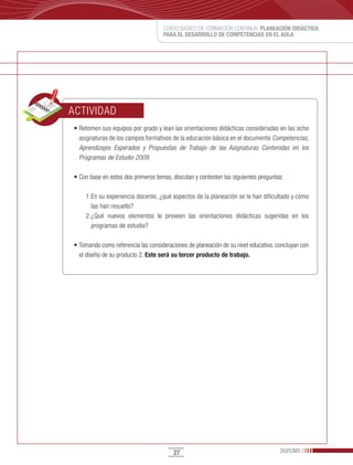 CURSO BÁSICO DE FORMACIÓN CONTINUA: PLANEACIÓN DIDÁCTICA
                                    PARA EL DESARROLLO DE COMPETENCIAS EN EL AULA




ACTIVIDAD
•	Retomen	sus	equipos	por	grado	y	lean	las	orientaciones	didácticas	consideradas	en	las	ocho	
  asignaturas de los campos formativos de la educación básica en el documento Competencias,
  Aprendizajes Esperados y Propuestas de Trabajo de las Asignaturas Contenidas en los
  Programas de Estudio 2009.

•	Con	base	en	estos	dos	primeros	temas,	discutan	y	contesten	las	siguientes	preguntas:

    1. En su experiencia docente, ¿qué aspectos de la planeación se le han dificultado y cómo
       las han resuelto?
    2. ¿Qué nuevos elementos le proveen las orientaciones didácticas sugeridas en los
       programas de estudio?

•	Tomando	como	referencia	las	consideraciones	de	planeación	de	su	nivel	educativo,	concluyan	con	
  el diseño de su producto 2. Este será su tercer producto de trabajo.




                                        27                                          DGFCMS
 