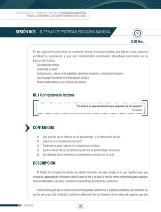 CURSO BÁSICO DE FORMACIÓN CONTINUA: PLANEACIÓN DIDÁCTICA
         PARA EL DESARROLLO DE COMPETENCIAS EN EL AULA



                                                                                                                    po esti
                                                                                                                  em
SESIÓN DOS III. TEMAS DE PRIORIDAD EDUCATIVA NACIONAL




                                                                                                                          ma
                                                                                                             ado • ti



                                                                                                                            do • tie
                                                                                                            m
                                                                                                                   mp
                                                                                                                     o esti


                                                                                                            2:00 Hrs.

               En las siguientes secciones se revisarán temas interrelacionados que tienen como columna
               vertebral la planeación y que son considerados prioridades educativas nacionales en la
               Educación Básica:
                  Competencia lectora
                  Cultura de la salud
                  Cultura cívica: cultura de la legalidad, derechos humanos y educación inclusiva;
                  Los Consejos Escolares de Participación Social y
                  Productividad desde y en la educación básica.



               III.1 Competencia lectora

                                                        “La lectura es una herramienta que empodera al ser humano”
                                                                                                           G. Alarcón




               CONTENIDOS

                  a)    Los valores de la lectura en el aprendizaje y el desarrollo social.
                  b)    ¿Qué es la competencia lectora?
                  c)    Parámetros para valorar la competencia lectora
                  d)    Aportaciones de la competencia lectora al aprendizaje autónomo
                  e)    Estrategias para mejorara la competencia lectora en el aula

               DESCRIPCIÓN

                   Al hablar de competencia lectora se intenta transmitir una idea amplia de lo que significa leer, que
               incluye la capacidad de reflexionar sobre lo que se lee y de usar lo escrito como herramienta para alcanzar
               metas individuales y sociales, mediante el aprendizaje permanente y autónomo.

                  A través del gusto por la lectura los alumnos podrán adentrarse a diversas temáticas que formarán su
               acervo personal, esta iniciación a la lectura debe partir de los intereses de los niños, de propiciar que sea


      DGFCMS                                              28
 