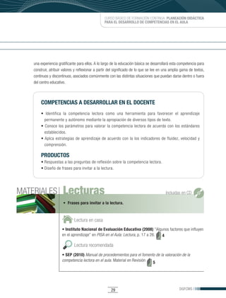 CURSO BÁSICO DE FORMACIÓN CONTINUA: PLANEACIÓN DIDÁCTICA
                                                  PARA EL DESARROLLO DE COMPETENCIAS EN EL AULA




    una experiencia gratificante para ellos. A lo largo de la educación básica se desarrollará esta competencia para
    construir, atribuir valores y reflexionar a partir del significado de lo que se lee en una amplia gama de textos,
    continuos y discontinuos, asociados comúnmente con las distintas situaciones que puedan darse dentro o fuera
    del centro educativo.



        COMPETENCIAS A DESARROLLAR EN EL DOCENTE
        •	 Identifica	 la	 competencia	 lectora	 como	 una	 herramienta	 para	 favorecer	 el	 aprendizaje	
          permanente y autónomo mediante la apropiación de diversos tipos de texto.
        •	 Conoce	 los	 parámetros	 para	 valorar	 la	 competencia	 lectora	 de	 acuerdo	 con	 los	 estándares	
          establecidos.
        •	Aplca	 estrategias	 de	 aprendizaje	 de	 acuerdo	 con	 la	 los	 indicadores	 de	 fluidez,	 velocidad	 y	
          comprensión.

        PRODUCTOS
        •	Respuestas	a	las	preguntas	de	reflexión	sobre	la	competencia	lectora.
        •	Diseño	de	frases	para	invitar	a	la	lectura.




MATERIALES             Lecturas                                                            Incluidas en CD

                       • Frases para invitar a la lectura.



                              Lectura en casa
                      • Instituto Nacional de Evaluación Educativa (2008) “Algunos factores que influyen
                      en el aprendizaje” en PISA en el Aula: Lectura, p. 17 a 26. 4

                              Lectura recomendada
                      • SEP (2010) Manual de procedemientos para el fomento de la valoración de la
                      competencia lectora en el aula. Material en Revisión 5




                                                       29                                           DGFCMS
 