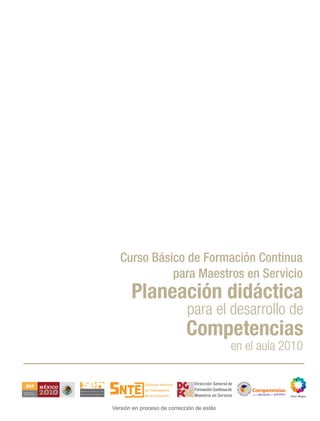 Curso Básico de Formación Continua
                                 para Maestros en Servicio
                           Planeación didáctica
                                                  para el desarrollo de
                                                  Competencias
                                                                         en el aula 2010

                                                     Dirección General de
                                                     Formación Continua de
                                                                                       educación que queremos
SECRETARÍA DE
EDUCACIÓN PÚBLICA
                                                     Maestros en Servicio    para la




                    Versión en proceso de corrección de estilo
 