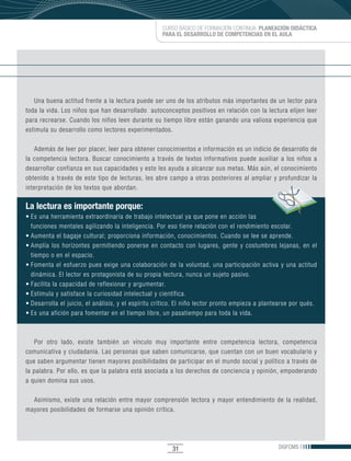 CURSO BÁSICO DE FORMACIÓN CONTINUA: PLANEACIÓN DIDÁCTICA
                                                        PARA EL DESARROLLO DE COMPETENCIAS EN EL AULA




   Una buena actitud frente a la lectura puede ser uno de los atributos más importantes de un lector para
toda la vida. Los niños que han desarrollado autoconceptos positivos en relación con la lectura elijen leer
para recrearse. Cuando los niños leen durante su tiempo libre están ganando una valiosa experiencia que
estimula su desarrollo como lectores experimentados.

   Además de leer por placer, leer para obtener conocimientos e información es un indicio de desarrollo de
la competencia lectora. Buscar conocimiento a través de textos informativos puede auxiliar a los niños a
desarrollar confianza en sus capacidades y esto les ayuda a alcanzar sus metas. Más aún, el conocimiento
obtenido a través de este tipo de lecturas, les abre campo a otras posteriores al ampliar y profundizar la
interpretación de los textos que abordan.

La lectura es importante porque:
•	Es	una	herramienta	extraordinaria	de	trabajo	intelectual	ya	que	pone	en	acción	las	
  funciones mentales agilizando la inteligencia. Por eso tiene relación con el rendimiento escolar.
•	Aumenta	el	bagaje	cultural;	proporciona	información,	conocimientos.	Cuando	se	lee	se	aprende.	
•	Amplía	 los	 horizontes	 permitiendo	 ponerse	 en	 contacto	 con	 lugares,	 gente	 y	 costumbres	 lejanas,	 en	 el	
  tiempo o en el espacio.
•	Fomenta	 el	 esfuerzo	 pues	 exige	 una	 colaboración	 de	 la	 voluntad,	 una	 participación	 activa	 y	 una	 actitud	
  dinámica. El lector es protagonista de su propia lectura, nunca un sujeto pasivo.
•	Facilita	la	capacidad	de	reflexionar	y	argumentar.	
•	Estimula	y	satisface	la	curiosidad	intelectual	y	científica.
•	Desarrolla	el	juicio,	el	análisis,	y	el	espíritu	crítico.	El	niño	lector	pronto	empieza	a	plantearse	por	qués.	
•	Es	una	afición	para	fomentar	en	el	tiempo	libre,	un	pasatiempo	para	toda	la	vida.	



   Por otro lado, existe también un vínculo muy importante entre competencia lectora, competencia
comunicativa y ciudadanía. Las personas que saben comunicarse, que cuentan con un buen vocabulario y
que saben argumentar tienen mayores posibilidades de participar en el mundo social y político a través de
la palabra. Por ello, es que la palabra está asociada a los derechos de conciencia y opinión, empoderando
a quien domina sus usos.

  Asimismo, existe una relación entre mayor comprensión lectora y mayor entendimiento de la realidad,
mayores posibilidades de formarse una opinión crítica.




                                                            31                                         DGFCMS
 