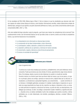 CURSO BÁSICO DE FORMACIÓN CONTINUA: PLANEACIÓN DIDÁCTICA
         PARA EL DESARROLLO DE COMPETENCIAS EN EL AULA




En los resultados de PISA 2006, México logra el Nivel 2. Esto se traduce en que los estudiantes que alcanzan este nivel
son capaces de realizar tareas básicas de lectura, como localizar informaciones sencillas, realizar deducciones simples de
distintos tipos, averiguar lo que significa una parte claramente definida de un texto y usar ciertos conocimientos externos para
comprenderlos (INEE, 2007: p. 100).

Ante esta realidad del logro educativo surge la pregunta: ¿qué hacer para mejorar las competencias de los alumnos? Este
cuestionamiento remite a las herramientas básicas con las que debe contar un alumno, siendo una de ellas la competencia
lectora, cuyo dominio favorecerá en los estudiantes:

               •		La	interpretación	de	la	información	en	diversos	tipos	de	texto.
               •		La	comprensión	de	las	ideas	fundamentales	y	hacer	inferencias.
               •		La	contrastación,	análisis,	valoración	y	síntesis	de	la	información.
               •		La	expresión	y	defensa	de	sus	opiniones	y	creencias	de	manera	razonada.
               •		El	conocimiento,	respeto	y	tolerancia	a	otras	formas	de	pensamiento.
               •		El	acceso	a	la	sociedad	del	aprendizaje2




                   ACTIVIDAD                        Reflexiones para el docente

                     Lean el siguiente texto:

                     “La lectura es un acto más complejo que la escritura y, probablemente, como acto intelectual, menos
                     consciente. Puede que la lectura sea más cómoda. Al menos, aparentemente, exige menos esfuerzo
                     físico. Sin embargo, desde un punto de vista intelectual, la cuestión no resulta tan sencilla.
                     Durante la lectura, es el lector quien tiene que llenar todos los huecos, que no son pocos, y lo que,
                     en un principio, parece una ventaja –ponerse en manos de otro y dejarse llevar por su discurso, su
                     vocabulario, su exhuberancia o parquedad lingüística, sus conocimientos… – puede convertirse en
                     un tortuoso e ininteligible galimatías conceptual. En realidad, resulta lógico si reparamos en que el
                     texto nos exige desentrañar las frases de otro, descifrar sus elipsis e interpretar su tono, su ironía,
                     su modo particular de organizar y estructurar las tramas, su punto de vista, sus descripciones y los
                     diálogos que construye, es decir, nos obliga a comprender el poder metafórico y cognitivo del autor
                     […]Cuando se lee, se realizan actividades mucho más complejas que cuando se escribe, y dichas
                     actividades son, no sólo intelectuales, sino también, psicológicas, afectivas y sociales” (Moreno,
                     2005: p. 162).



       DGFCMS                                               38
 