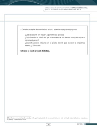 CURSO BÁSICO DE FORMACIÓN CONTINUA: PLANEACIÓN DIDÁCTICA
                                                               PARA EL DESARROLLO DE COMPETENCIAS EN EL AULA




                      •	Comenten	en	equipo	el	contenido	de	la	lectura	y	respondan	las	siguientes	preguntas:

                              ¿Están de acuerdo con el autor? Argumenten sus opiniones
                              ¿En qué medida ha identificado que el desempeño de sus alumnos estuvo vinculado a su
                              competencia lectora?
                              ¿Desarrolla acciones cotidianas en su práctica docente para favorecer la competencia
                              lectora?, ¿Cómo cuáles?

                      Este será su cuarto producto de trabajo.




2 Se refiere a un nuevo tipo de sociedad en la que la adquisición de los conocimientos no está confinada a las instituciones educativas,
ni se limita a la formación inicial.


                                                                    39                                                DGFCMS
 