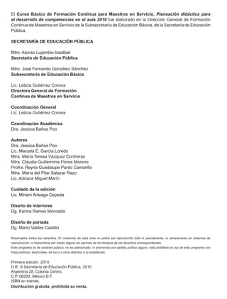 El Curso Básico de Formación Continua para Maestros en Servicio, Planeación didáctica para
el desarrollo de competencias en el aula 2010 fue elaborado en la Dirección General de Formación
Continua de Maestros en Servicio de la Subsecretaría de Educación Básica, de la Secretaría de Educación
Pública.

SECRETARÍA DE EDUCACIÓN PÚBLICA

Mtro. Alonso Lujambio Irazábal
Secretario de Educación Pública

Mtro. José Fernando González Sánchez
Subsecretario de Educación Básica

Lic. Leticia Gutiérrez Corona
Directora General de Formación
Continua de Maestros en Servicio

Coordinación General
Lic. Leticia Gutiérrez Corona

Coordinación Académica
Dra. Jessica Baños Poo

Autores
Dra. Jessica Baños Poo
Lic. Marcela E. García Loredo
Mtra. María Teresa Vázquez Contreras
Mtra. Claudia Guillermina Flores Moreno
Profra. Reyna Guadalupe Pardo Camarillo
Mtra. María del Pilar Salazar Razo
Lic. Adriana Miguel Marín

Cuidado de la edición
Lic. Miriam Arteaga Cepeda

Diseño de interiores
Dg. Karina Ramos Moncada

Diseño de portada
Dg. Mario Valdes Castillo

Reservados todos los derechos. El contenido de esta obra no podrá ser reproducido total ni parcialmente, ni almacenarse en sistemas de
reproducción, ni transmitirse por medio alguno sin permiso de los titulares de los derechos correspondientes.
Este programa es de carácter público, no es patrocinado, ni promovido por partido político alguno, está prohibido el uso de este programa con
fines políticos, electorales, de lucro y otros distintos a lo establecido.


Primera edición: 2010
D.R. © Secretaría de Educación Pública, 2010
Argentina 28, Colonia Centro,
C.P. 06200, México D.F.
ISBN en trámite.
Distribución gratuita, prohibida su venta.
 