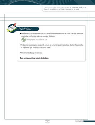 CURSO BÁSICO DE FORMACIÓN CONTINUA: PLANEACIÓN DIDÁCTICA
                                       PARA EL DESARROLLO DE COMPETENCIAS EN EL AULA




ACTIVIDAD
•	Una	famosa	librería	ha	impulsado	una	campaña	de	lectura	a	través	de	frases	cortas	e	ingeniosas	
  que invitan a reflexionar sobre el quehacer del lector.

          Ver ejemplos incluidos en CD

•	Trabajen	en	parejas	y	con	base	en	la	lectura	del	tema	Competencia	Lectora,	diseñen	frases	cortas	
  e ingeniosas que inviten a sus alumnos a leer.

•	Presenten	su	trabajo	en	plenaria.	

Este será su quinto producto de trabajo.




                                          41                                          DGFCMS
 