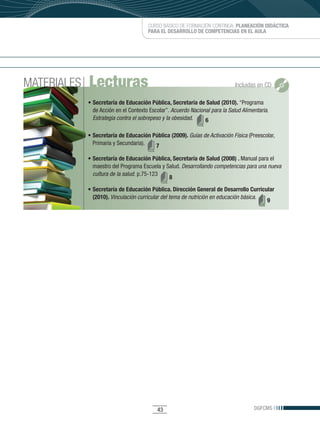 CURSO BÁSICO DE FORMACIÓN CONTINUA: PLANEACIÓN DIDÁCTICA
                                       PARA EL DESARROLLO DE COMPETENCIAS EN EL AULA




MATERIALES   Lecturas                                                         Incluidas en CD

             • Secretaría de Educación Pública, Secretaría de Salud (2010). “Programa
               de	Acción	en	el	Contexto	Escolar”.	Acuerdo Nacional para la Salud Alimentaria.
               Estrategia contra el sobrepeso y la obesidad.    6

             • Secretaría de Educación Pública (2009). Guías de Activación Física (Preescolar,	
               Primaria	y	Secundaria).  7

             • Secretaría de Educación Pública, Secretaría de Salud (2008) . Manual para el
               maestro	del	Programa	Escuela	y	Salud.	Desarrollando competencias para una nueva
               cultura de la salud.	p.75-123
                                               8
             • Secretaría de Educación Pública. Dirección General de Desarrollo Curricular
               (2010). Vinculación curricular del tema de nutrición en educación básica.
                                                                                         9




                                           43                                         DGFCMS
 