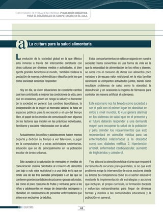 CURSO BÁSICO DE FORMACIÓN CONTINUA: PLANEACIÓN DIDÁCTICA
         PARA EL DESARROLLO DE COMPETENCIAS EN EL AULA




             La cultura para la salud alimentaria


L  a	 evolución	 de	 la	 sociedad	 global	 en	 la	 que	 México	      Estos comportamientos se están arraigando en nuestra
está	 inmerso	 a	 través	 del	 intercambio	 constante	 con	      sociedad hasta convertirse en una forma de vida en la
otras	culturas	por	diversos	medios	y	actividades,	si	bien	       que	la	necesidad	de	alimentación	de	los	niños	y	jóvenes,	
aporta	grandes	beneficios	al	mundo,		también	conlleva	la	        se	 cubre	 con	 el	 consumo	 de	 dietas	 con	 alimentos	 poco	
gestación	de	nuevas	problemáticas	y	desafíos	ante	los	que	       variados	y	de	escaso	valor	nutricional,	en	la	vida	familiar	
como	sociedad	debemos	responder.	                                raramente	se	comparten	actividades	juntos,	dando	como	
                                                                 resultado	 problemas	 de	 salud	 como	 la	 obesidad,	 la	
    Hoy	en	día,	se	viven	situaciones	de	constante	cambio	 desnutrición	y	en	ocasiones	la	ingesta	de	fármacos	para	
que	han	contribuido	a	mejorar	las	condiciones	de	vida,	pero	 controlar	de	manera	artificial	el	sobrepeso.
que	en	ocasiones,	ponen	en	riesgo	la	salud	y	el	bienestar	
de	 la	 sociedad	 en	 general.	 Los	 cambios	 tecnológicos,	 la	     Este escenario nos ha llevado como sociedad a
incorporación	de	la	mujer	al	mercado	laboral,	la	falta	de	           ser el país con el primer lugar en obesidad en
espacios	públicos	para	la	recreación	y	el	uso	del	tiempo	            niños a nivel mundial, lo cual genera alarmas
libre,	el	papel	de	los	medios	de	comunicación	son	algunos	           en los sistemas de salud que en el presente y
de	los	factores	que	inciden	en	las	prácticas	individuales,	          el futuro deberán responder a una demanda
familiares	y	sociales	relacionadas	con	la	salud.	                    mayor para recuperar la salud de la población
                                                                        y para atender los requerimientos que esto
    Actualmente,	los	niños	y	adolescentes	hacen	menos	                  representará en atención médica para las
deporte	 y	 dedican	 su	 tiempo	 a	 ver	 televisión,	 a	 jugar	         enfermedades relacionadas a la obesidad
en	 la	 computadora	 y	 a	 otras	 actividades	 sedentarias,	            como son: diabetes mellitus 2, hipertensión
situación	 que	 se	 da	 principalmente	 en	 la	 población	              arterial, enfermedad cardiovascular, aumento
escolar	de	áreas	urbanas.	                                              de triglicéridos y colesterol.

    Esto	aunado	a	la	saturación	de	mensajes	en	medios	de	                Y no sólo es la atención médica el área que requerirá
comunicación masiva orientados al consumo de alimentos               incremento	de	recursos	presupuestales,	si	no	que	este	
con	bajo	o	nulo	valor	nutricional	y	a	una	dieta	en	la	que	se	        problema	exige	la	intervención	de	otros	sectores	desde	
omite una de las tres comidas principales o en las que se            su	ámbito	de	competencia	como	es	el	sector	educativo	
contienen	grandes	cantidades	de	azúcares	y	grasas	saturadas,	        mediante	la	implementación	de	estrategias	y	acciones	
así	como	el	poco	consumo	de	frutas	y	verduras,	pone	a	los	           que	incluyan,	el	propio	currículo,	la	formación	docente	
niños	 y	 adolescentes	 en	 riesgo	 de	 desarrollar	 sobrepeso	 y	   y	 esfuerzos	 extraordinarios	 para	 llegar	 de	 diversas	
obesidad,	en	consecuencia	de	presentar	enfermedades	que	             formas	 y	 medios	 a	 las	 comunidades	 educativas	 y	 la	
antes	eran	exclusivas	de	adultos.                                    población	en	general.


        DGFCMS                                                 44
 