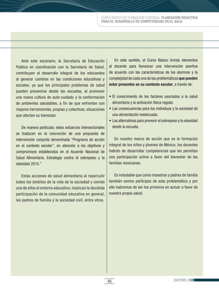 CURSO BÁSICO DE FORMACIÓN CONTINUA: PLANEACIÓN DIDÁCTICA
                                                           PARA EL DESARROLLO DE COMPETENCIAS EN EL AULA




    Ante	 este	 escenario,	 la	 Secretaría	 de	 Educación	           En	 este	 sentido,	 el	 Curso	 Básico	 brinda	 elementos	
Pública	 en	 coordinación	 con	 la	 Secretaría	 de	 Salud,	      al docente para favorecer una intervención asertiva
contribuyen	 al	 desarrollo	 integral	 de	 los	 educandos	       de	 acuerdo	 con	 las	 características	 de	 los	 alumnos	 y	 la	
al	 generar	 cambios	 en	 las	 condiciones	 educativas	 y	       complejidad	de	cada	una	de	las	problemáticas	que pueden
sociales,	 ya	 que	 los	 principales	 problemas	 de	 salud	      estar presentes en su contexto escolar,	a	través	de:
pueden	 prevenirse	 desde	 las	 escuelas,	 al	 promover	
una	 nueva	 cultura	 de	 auto-cuidado	 y	 la	 conformación	      •	El	 conocimiento	 de	 los	 factores	 asociados	 a	 la	 salud	
de	 ambientes	 saludables,	 a	 fin	 de	 que	 enfrenten	 con	       alimentaria	y	la	activación	física	regular.
mejores	herramientas,	propias	y	colectivas,	situaciones	         •	Las	consecuencias	para	los	individuos	y	la	sociedad	de	
que	afecten	su	bienestar.                                          una alimentación inadecuada.
                                                                 •	Las	alternativas	para	prevenir	el	sobrepeso	y	la	obesidad	
    De	manera	particular,	estos	esfuerzos	intersectoriales	        desde la escuela.
se traducen en la concreción de una propuesta de
intervención	 conjunta	 denominada	“Programa	 de	 acción	            En nuestro marco de acción que es la formación
en	 el	 contexto	 escolar”,	 en	 atención	 a	 los	 objetivos	 y	 integral	de	los	niños	y	jóvenes	de	México,	los	docentes	
compromisos	 establecidos	 en	 el	 Acuerdo	 Nacional	 de	 habrán	 de	 desarrollar	 competencias	 que	 les	 permitan	
Salud	 Alimentaria.	 Estrategia	 contra	 el	 sobrepeso	 y	 la	 una	 participación	 activa	 a	 favor	 del	 bienestar	 de	 las	
obesidad	2010.”                                                  familias	mexicanas.	


   Estas acciones de salud alimentaria al repercutir         Es	indudable	que	como	maestros	y	padres	de	familia	
todos	los	ámbitos	de	la	vida	de	la	sociedad	y	siendo	 también	 somos	 partícipes	 de	 esta	 problemática	 y	 por	
uno	de	ellos	el	entorno	educativo,	implican	la	decidida	 ello	habremos	de	ser	los	primeros	en	actuar	a	favor	de	
participación	de	la	comunidad	educativa	en	general,	 nuestra propia salud.
los	padres	de	familia	y	la	sociedad	civil,	entre	otros.	




                                                                45                                             DGFCMS
 