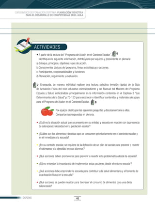 CURSO BÁSICO DE FORMACIÓN CONTINUA: PLANEACIÓN DIDÁCTICA
         PARA EL DESARROLLO DE COMPETENCIAS EN EL AULA




               ACTIVIDADES
                 •	A	partir	de	la	lectura	del	“Programa	de	Acción	en	el	Contexto	Escolar”,	 6
                    identifiquen la siguiente información, distribúyanla por equipos y preséntenla en plenaria:
                 a) Enfoque, principios, objetivos y ejes de acción.
                 b) Componentes básicos del programa, líneas estratégicas y acciones.
                 c) Participantes, responsabilidades y funciones.
                 d) Planeación, seguimiento y evaluación.


                 7 Enseguida, de manera individual realicen una lectura selectiva (revisión rápida) de la Guía
                 de Activación Física del nivel educativo correspondiente y del Manual del Maestro del Programa
                 Escuela y Salud, enfocándose principalmente en la información contenida en el Capítulo 3 “Los
                 Determinantes de la Salud” p.75-123 para reconocer e identificar contenidos y materiales de apoyo
                 para el Programa de Accion en el Contexto Escolar.     8

                                    Por equipos distribuyan las siguientes preguntas y discutan en torno a ellas.
                                    Compartan sus respuestas en plenaria:

                 • ¿Cuál es la situación actual que se presenta en su entidad y escuela en relación con la presencia
                   de sobrepeso y obesidad en la población escolar?

                 • ¿Cuáles son los alimentos y bebidas que se consumen prioritariamente en el contexto escolar y
                   en el inmediato a la escuela?

                 • ¿En su contexto escolar, se requiere de la definición de un plan de acción para prevenir o revertir
                   el sobrepeso y la obesidad en sus alumnos?

                 • ¿Qué acciones deben promoverse para prevenir o revertir esta problemática desde la escuela?

                 • ¿Cómo entender la importancia de implementar estas acciones desde el entorno escolar?

                 •	¿Qué acciones debe emprender la escuela para contribuir a la salud alimentaria y el fomento de
                   la activación física en la escuela?

                 • ¿Qué acciones se pueden realizar para favorecer el consumo de alimentos para una dieta
                   balanceada?


      DGFCMS                                             46
 