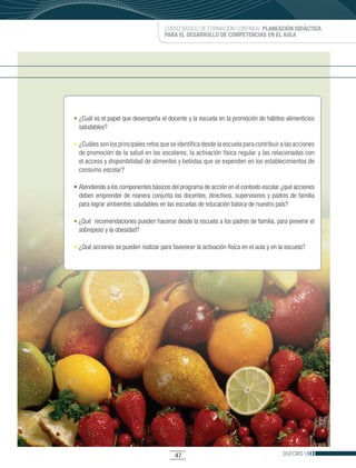 CURSO BÁSICO DE FORMACIÓN CONTINUA: PLANEACIÓN DIDÁCTICA
                                      PARA EL DESARROLLO DE COMPETENCIAS EN EL AULA




• ¿Cuál es el papel que desempeña el docente y la escuela en la promoción de hábitos alimenticios
  saludables?

•	 ¿Cuáles son los principales retos que se identifica desde la escuela para contribuir a las acciones
   de promoción de la salud en los escolares, la activación física regular y las relacionadas con
   el acceso y disponibilidad de alimentos y bebidas que se expenden en los establecimientos de
   consumo escolar?

• Atendiendo a los componentes básicos del programa de acción en el contexto escolar ¿qué acciones
  deben emprender de manera conjunta los docentes, directivos, supervisores y padres de familia
  para lograr ambientes saludables en las escuelas de educación básica de nuestro país?

• ¿Qué recomendaciones pueden hacerse desde la escuela a los padres de familia, para prevenir el
  sobrepeso y la obesidad?

• ¿Qué acciones se pueden realizar para favorecer la activación física en el aula y en la escuela?




                                          47                                            DGFCMS
 