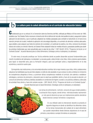 CURSO BÁSICO DE FORMACIÓN CONTINUA: PLANEACIÓN DIDÁCTICA
         PARA EL DESARROLLO DE COMPETENCIAS EN EL AULA




            La cultura para la salud alimentaria en el currículo de educación básica


C    onsiderando que en su artículo 24, la Convención sobre los Derechos del Niño, ratificada por México el 26 de enero de 1990,
establece que “los Estados Partes reconocen el derecho del niño al disfrute del más alto nivel posible de salud y asegurarán la plena
aplicación de este derecho, y que en particular, adoptarán las medidas apropiadas para combatir la malnutrición en el marco de la
atención primaria de la salud, mediante la aplicación de la tecnología disponible y el suministro de alimentos nutritivos adecuados,
agua potable y para asegurar que todos los sectores de la sociedad, y en particular los padres y los niños, conozcan los principios
básicos de la salud y la nutrición. Además, los Estados Partes adoptarán todas las medidas eficaces y apropiadas posibles para abolir
las prácticas tradicionales que sean perjudiciales para la salud de los niños.” ( SEP, SALUD: 2010). “Programa de Acción en el
Contexto Escolar”. Acuerdo Nacional para la Salud Alimentaria. Estrategia contra el sobrepeso y la obesidad.)

    En este marco, la escuela constituye uno “de los ambientes donde se pueden desarrollar acciones fundamentales para
revertir el problema del sobrepeso y la obesidad. La escuela puede y debe brindar a las niñas, niños y jóvenes oportunidades
para lograr un desarrollo sano, para su formación integral y para que participen activa y responsablemente en la vida
económica y social de nuestro país.

    Corresponde a las instituciones y a la comunidad educativa contribuir de la mejor manera a que niñas, niños y adolescentes
adquieran las habilidades que les permitan adoptar un estilo de vida saludable, lo que conduce no sólo a enfatizar en el derecho
de competencias atingentes al tema y a promover dichas competencias mediante el currículo, sino además a establecer
estrategias y acciones de promoción y educación para la salud que posibiliten dentro y fuera de la escuela la elección y el
consumo de alimentos nutritivos y bebidas saludables en condiciones de higiene, aunado a una práctica cotidiana y adecuada
de actividad física dentro y fuera del contexto escolar. ( SEP, SALUD: 2010). “Programa de Acción en el Contexto Escolar”.
                         Acuerdo Nacional para la Salud Alimentaria. Estrategia contra el sobrepeso y la obesidad.)

                                                   Los temas de alimentación, nutrición, consumo de agua simple potable y
                                                    la activación física regular, siendo temas interrelacionados representan
                                                        un reto para la docencia ya que sus implicaciones podrán atenderse
                                                          desde diversos campos formativos o asignaturas.

                                                                 En una reflexión sobre la intervención docente se presenta el
                                                               siguiente diagrama en donde se identifican los diferentes rubros
                                                               de los temas transversales del cuidado de la salud alimentaria
                                                          que pueden desarrollarse desde diversas asignaturas en el caso de
                                                      primaria y secundaria o campos formativos en preescolar.


       DGFCMS                                                  48
 