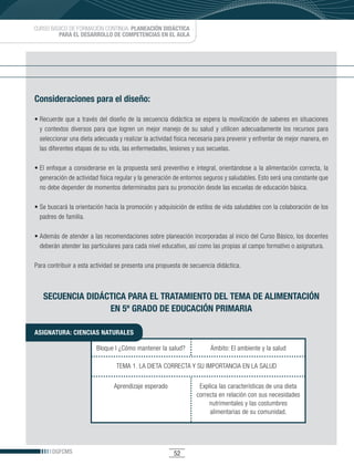 CURSO BÁSICO DE FORMACIÓN CONTINUA: PLANEACIÓN DIDÁCTICA
         PARA EL DESARROLLO DE COMPETENCIAS EN EL AULA




Consideraciones para el diseño:

•	Recuerde	 que	 a	 través	 del	 diseño	 de	 la	 secuencia	 didáctica	 se	 espera	 la	 movilización	 de	 saberes	 en	 situaciones	
  y contextos diversos para que logren un mejor manejo de su salud y utilicen adecuadamente los recursos para
  seleccionar una dieta adecuada y realizar la actividad física necesaria para prevenir y enfrentar de mejor manera, en
  las diferentes etapas de su vida, las enfermedades, lesiones y sus secuelas.

•	El	 enfoque	 a	 considerarse	 en	 la	 propuesta	 será	 preventivo	 e	 integral,	 orientándose	 a	 la	 alimentación	 correcta,	 la	
  generación de actividad física regular y la generación de entornos seguros y saludables. Esto será una constante que
  no debe depender de momentos determinados para su promoción desde las escuelas de educación básica.

•	Se	buscará	la	orientación	hacia	la	promoción	y	adquisición	de	estilos	de	vida	saludables	con	la	colaboración	de	los	
  padres de familia.

•	Además	de	atender	a	las	recomendaciones	sobre	planeación	incorporadas	al	inicio	del	Curso	Básico,	los	docentes	
  deberán atender las particulares para cada nivel educativo, así como las propias al campo formativo o asignatura.

Para contribuir a esta actividad se presenta una propuesta de secuencia didáctica.



   SECUENCIA DIDÁCTICA PARA EL TRATAMIENTO DEL TEMA DE ALIMENTACIÓN
                  EN 5º GRADO DE EDUCACIÓN PRIMARIA

ASIGNATURA: CIENCIAS NATURALES

                           Bloque I ¿Cómo mantener la salud?                  Ámbito: El ambiente y la salud

                                    TEMA 1. LA DIETA CORRECTA Y SU IMPORTANCIA EN LA SALUD


                                   Aprendizaje esperado                  Explica las características de una dieta
                                                                        correcta en relación con sus necesidades
                                                                             nutrimentales y las costumbres
                                                                             alimentarias de su comunidad.




       DGFCMS                                                 52
 