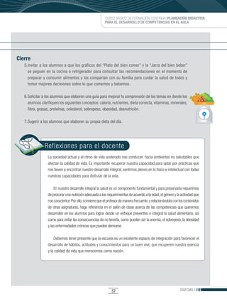 CURSO BÁSICO DE FORMACIÓN CONTINUA: PLANEACIÓN DIDÁCTICA
                                                          PARA EL DESARROLLO DE COMPETENCIAS EN EL AULA




Cierre
   5.	nvitar	a	los	alumnos	a	que	los	gráficos	del	“Plato	del	bien	comer”	y	la	“Jarra	del	bien	beber”	
     I
     se peguen en la cocina o refrigerador para consultar las recomendaciones en el momento de
     preparar y consumir alimentos y los compartan con su familia para cuidar la salud de todos y
     tomar mejores decisiones sobre lo que comemos y bebemos.

   6. Solicitar a los alumnos que elaboren una guía para mejorar la comprensión de los temas en donde los
      alumnos clarifiquen los siguientes conceptos: caloría, nutrientes, dieta correcta, vitaminas, minerales,
      fibra, grasas, proteínas, colesterol, sobrepeso, obesidad, desnutrición.

   7. Sugerir a los alumnos que elaboren su propia dieta del día.




                Reflexiones para el docente
                  La sociedad actual y el ritmo de vida acelerado nos conducen hacia ambientes no saludables que
                  afectan la calidad de vida. Es importante recuperar nuestra capacidad para optar por prácticas que
                  nos lleven a encontrar nuestro desarrollo integral, sentirnos plenos en lo físico e intelectual con todas
                  nuestras capacidades para disfrutar de la vida.

                      En nuestro desarrollo integral la salud es un componente fundamental y para preservarla requerimos
                  de procurar una nutrición adecuada a los requerimientos de acuerdo a la edad, el género y la actividad que
                  nos caracterice. Por ello, conviene que el profesor de manera frecuente, y relacionándola con los contenidos
                  de otras asignaturas, haga referencia en el salón de clase acerca de las competencias que queremos
                  desarrollar en los alumnos para lograr desde un enfoque preventivo e integral la salud alimentaria, así
                  como para evitar las consecuencias de no tenerla, como pueden ser la anemia, el sobrepeso, la obesidad
                  y las enfermedades crónicas que pueden derivarse.

                      Debemos tener presente que la escuela es un excelente espacio de integración para favorecer el
                  desarrollo de hábitos, actitudes y conocimientos para un buen vivir, que recuperen nuestra esencia
                  y la calidad de vida que merecemos como nación.




                                                               57                                               DGFCMS
 