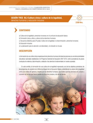 CURSO BÁSICO DE FORMACIÓN CONTINUA: PLANEACIÓN DIDÁCTICA
         PARA EL DESARROLLO DE COMPETENCIAS EN EL AULA


                                                                                                                             po esti
                                                                                                                           em




                                                                                                                                   ma
                                                                                                                      ado • ti
   SESIÓN TRES III.3 Cultura cívica: cultura de la legalidad,




                                                                                                                                     do • tie
   derechos humanos y educación inclusiva




                                                                                                                     m
                                                                                                                            mp
                                                                                                                              o esti


                                                                                                                    2:00 Hrs.


               CONTENIDO

               a) Cultura de la legalidad y derechos humanos en el currículo de educación básica
               b) Formación cívica y ética y cultura de los derechos humanos
               c) Secuencia didáctica para 6º grado. Cultura de la legalidad, no discriminación y derechos humanos
               d) Educación inclusiva
               e) La planeación para la atención a la diversidad y la inclusión en el aula

               DESCRIPCIÓN

               La formación de una cultura cívica respetuosa de los derechos humanos de todas las personas es una de las prioridades
               educativas nacionales establecida en el Programa Sectorial de Educación 2007-2012, ante la prevalencia de graves
               conductas de violencia, discriminación y violación a los derechos fundamentales en nuestra sociedad.

                   En este sentido, la formación de una cultura de la legalidad representa uno de los objetivos prioritarios de
               los programas de estudio de la Reforma Integral de la Educación Básica, entendiendo la cultura de la legalidad
               como una cultura de aprecio y respeto por los derechos humanos, que implica que las personas son, actúan y
               conviven de formas que hacen posible los derechos propios y los de los demás.




      DGFCMS                                                  58
 