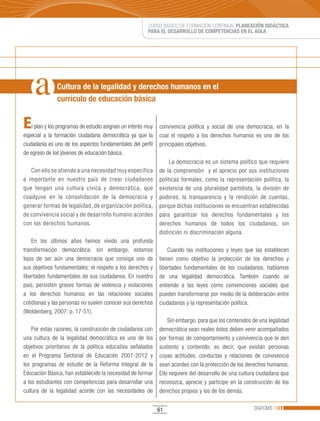 CURSO BÁSICO DE FORMACIÓN CONTINUA: PLANEACIÓN DIDÁCTICA
                                                         PARA EL DESARROLLO DE COMPETENCIAS EN EL AULA




               Cultura de la legalidad y derechos humanos en el
               currículo de educación básica


E   l plan y los programas de estudio asignan un interés muy   convivencia política y social de una democracia, en la
especial a la formación ciudadana democrática ya que la        cual el respeto a los derechos humanos es uno de los
ciudadanía es uno de los aspectos fundamentales del perfil     principales objetivos.
de egreso de los jóvenes de educación básica.
                                                                    La democracia es un sistema político que requiere
   Con ello se atiende a una necesidad muy específica          de la comprensión y el aprecio por sus instituciones
e importante en nuestro país de crear ciudadanos               políticas formales, como la representación política, la
que tengan una cultura cívica y democrática, que               existencia de una pluralidad partidista, la división de
coadyuve en la consolidación de la democracia y                poderes, la transparencia y la rendición de cuentas,
generar formas de legalidad, de organización política,         porque dichas instituciones se encuentran establecidas
de convivencia social y de desarrollo humano acordes           para garantizar los derechos fundamentales y los
con los derechos humanos.                                      derechos humanos de todos los ciudadanos, sin
                                                               distinción ni discriminación alguna.
    En los últimos años hemos vivido una profunda
transformación democrática; sin embargo, estamos                   Cuando las instituciones y leyes que las establecen
lejos de ser aún una democracia que consiga uno de             tienen como objetivo la protección de los derechos y
sus objetivos fundamentales: el respeto a los derechos y       libertades fundamentales de los ciudadanos, hablamos
libertades fundamentales de sus ciudadanos. En nuestro         de una legalidad democrática. También cuando se
país, persisten graves formas de violencia y violaciones       entiende a las leyes como convenciones sociales que
a los derechos humanos en las relaciones sociales              pueden transformarse por medio de la deliberación entre
cotidianas y las personas no suelen conocer sus derechos       ciudadanos y la representación política.
(Woldenberg,	2007:	p.	17-51).	
                                                                   Sin embargo, para que los contenidos de una legalidad
    Por estas razones, la construcción de ciudadanos con       democrática sean reales éstos deben venir acompañados
una cultura de la legalidad democrática es uno de los          por formas de comportamiento y convivencia que le den
objetivos prioritarios de la política educativa señalados      sustento y contenido; es decir, que existan personas
en el Programa Sectorial de Educación 2007-2012 y              cuyas actitudes, conductas y relaciones de convivencia
los programas de estudio de la Reforma Integral de la          sean acordes con la protección de los derechos humanos.
Educación Básica, han establecido la necesidad de formar       Ello requiere del desarrollo de una cultura ciudadana que
a los estudiantes con competencias para desarrollar una        reconozca, aprecie y participe en la construcción de los
cultura de la legalidad acorde con las necesidades de          derechos propios y los de los demás.


                                                               61                                       DGFCMS
 