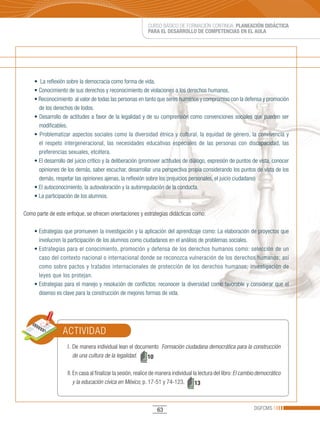CURSO BÁSICO DE FORMACIÓN CONTINUA: PLANEACIÓN DIDÁCTICA
                                                            PARA EL DESARROLLO DE COMPETENCIAS EN EL AULA




    •		La	reflexión	sobre	la	democracia	como	forma	de	vida.
    •	Conocimiento	de	sus	derechos	y	reconocimiento	de	violaciones	a	los	derechos	humanos.
    •	Reconocimiento		al	valor	de	todas	las	personas	en	tanto	que	seres	humanos	y	compromiso	con	la	defensa	y	promoción	
      de los derechos de todos.
    •	Desarrollo	de	actitudes	a	favor	de	la	legalidad	y	de	su	comprensión	como	convenciones	sociales	que	pueden	ser	
      modificables.
    •	Problematizar	aspectos	sociales	como	la	diversidad	étnica	y	cultural,	la	equidad	de	género,	la	convivencia	y	
      el respeto intergeneracional, las necesidades educativas especiales de las personas con discapacidad, las
      preferencias sexuales, etcétera.
    •	El	desarrollo	del	juicio	crítico	y	la	deliberación	(promover	actitudes	de	diálogo,	expresión	de	puntos	de	vista,	conocer	
      opiniones de los demás, saber escuchar, desarrollar una perspectiva propia considerando los puntos de vista de los
      demás, respetar las opiniones ajenas, la reflexión sobre los prejuicios personales, el juicio ciudadano)
    •	El	autoconocimiento,	la	autovaloración	y	la	autorregulación	de	la	conducta.
    •	La	participación	de	los	alumnos.

Como parte de este enfoque, se ofrecen orientaciones y estrategias didácticas como:

    •	Estrategias	que	promueven	la	investigación	y	la	aplicación	del	aprendizaje	como:	La	elaboración	de	proyectos	que	
      involucren la participación de los alumnos como ciudadanos en el análisis de problemas sociales.
    •	Estrategias	para	el	conocimiento,	promoción	y	defensa	de	los	derechos	humanos	como:	selección	de	un	
      caso del contexto nacional o internacional donde se reconozca vulneración de los derechos humanos; así
      como sobre pactos y tratados internacionales de protección de los derechos humanos; investigación de
      leyes que los protejan.
    •	Estrategias	para	el	manejo	y	resolución	de	conflictos:	reconocer	la	diversidad	como	favorable	y	considerar	que	el	
      disenso es clave para la construcción de mejores formas de vida.




                 ACTIVIDAD
                    I. De manera individual lean el documento Formación ciudadana democrática para la construcción
                       de una cultura de la legalidad.   10

                    II. En casa al finalizar la sesión, realice de manera individual la lectura del libro: El cambio democrático
                        y la educación cívica en México, p. 17-51 y 74-123.           13



                                                                 63                                               DGFCMS
 