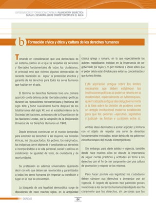 CURSO BÁSICO DE FORMACIÓN CONTINUA: PLANEACIÓN DIDÁCTICA
         PARA EL DESARROLLO DE COMPETENCIAS EN EL AULA




            Formación cívica y ética y cultura de los derechos humanos



T   omando en consideración que una democracia es                clásica griega y romana, en la que especialmente los
un sistema político en el que se respetan los derechos           autores republicanos insistían en la importancia de ser
y libertades fundamentales de todos los ciudadanos,              gobernado por leyes y no por hombres e ideas sobre que
el principal reto que vivimos algunas democracias de             el poder debía estar dividido para evitar su concentración y
reciente transición es lograr la protección efectiva y           que tuviera límites.
garantía de los derechos para todos los seres humanos
que habitan en el país.                                             Esta aspiración antigua sobre los límites
                                                                    necesarios que deben establecer las
    El término de derechos humanos tuvo una primera                 instituciones políticas al poder se retoma en la
aparición con la defensa de las libertades civiles y políticas      modernidad, especialmente en Montesquieu,
durante las revoluciones norteamericana y francesa del              quién tradujo la antigua idea del gobierno mixto
siglo XVIII y tomó nuevamente fuerza después de los                 a la idea sobre la división de poderes como
totalitarismos del siglo XX, con el establecimiento de la           un arreglo institucional moderno establecido
Sociedad de Naciones, antecesora de la Organización de              para que los poderes –ejecutivo, legislativo
las Naciones Unidas, por la adopción de la Declaración              y judicial- se limitan y controlen entre sí.
Universal de los Derechos Humanos en 1948.
                                                                    Ambas ideas destinadas a acotar al poder y limitarlo
    Desde entonces comienzan en el mundo demandas                con el objeto de respetar una serie de derechos
para extender los derechos: a las mujeres, las minorías          fundamentales inviolables, están detrás de los gobiernos
étnicas, los discapacitados, los pobres, los marginados,         constitucionales del mundo contemporáneo.
los indígenas con el objeto de ir ampliando sus derechos
e incorporándose a la vida personal, social y política en           Sin embargo, para darle solidez y vigencia, también
condiciones de igualdad de trato, de ciudadanía y de             desde hace muchos años se discute la importancia
oportunidades.                                                   de seguir ciertas prácticas y actitudes en torno a los
                                                                 derechos con el fin de ser congruente con una cultura
    Su pretensión es además universalista queriendo              de promoción y respeto de los mismos.
decir con ello que deben ser reconocidos y garantizados
a todos los seres humanos sin importar su condición o                Para hacer posible esa legalidad los ciudadanos
lugar en el que se encuentren.                                   deben conocer sus derechos y demandar por su
                                                                 vigencia. El legado de quienes han padecido graves
    La búsqueda de una legalidad democrática surge de            violaciones a los derechos humanos han dejado escrito
discusiones de hace muchos siglos, en la antigüedad              claramente que los derechos, sin personas que los

       DGFCMS                                               64
 