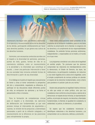 CURSO BÁSICO DE FORMACIÓN CONTINUA: PLANEACIÓN DIDÁCTICA
                                                     PARA EL DESARROLLO DE COMPETENCIAS EN EL AULA




reconozcan y los hagan valer, son débiles y abstractos.        Todas estas preocupaciones están presentes en los
Es el ejercicio y reconocimiento activo de los derechos    propósitos de la formación ciudadana, pues es una tarea
de los demás, participando cotidianamente por hacer        colectiva la preservación de la libertad, la exigencia de
esos derechos posibles, lo que genera esa cultura de       los derechos y el cumplimiento de las responsabilidades
los derechos humanos.                                      ciudadanas. Se pretende formas personas autónomas,
                                                           independientes y responsables con el medio y el mundo
   Asimismo, son necesarias conductas acordes con          en el que viven.
el respeto a la diversidad de opiniones, personas,
puntos de vista, gustos, formas de vida en su                  Los programas consideran una cultura de la legalidad
convivencia cotidiana, como un reconocimiento              en sentido amplio. “Se promueve que los alumnos
a la pluralidad y la diversidad que constituye al          comprendan las relaciones de interdependencia entre
mundo; y tener una particular intervención a favor         la democracia, el Estado de Derecho, las leyes, las
de una sociedad más inclusiva evitando formas de           instituciones y la participación ciudadana; sin reducirse
discriminación a partir de esa diversidad.                 a una visión legalista de la cultura de la legalidad, como
                                                           el simple cumplimiento de normas jurídicas sin atender
   En el diálogo se muestra el respeto que unas personas   al respeto de los derechos fundamentales, como criterio
se tienen a otras al tomar seriamente la perspectiva       para ponderar el carácter justo de una norma.”
del otro y comprenderla, respetando su diferencia. Al
participar en las discusiones desde diferentes puntos          Desde esta perspectiva la legalidad implica entonces
de vista, se enriquecen las opiniones y se forma el        no sólo que exista un orden jurídico, sino que sus
pensamiento crítico e inclusivo.                           ciudadanos vivan conforme a los principios y valores de la
                                                           democracia: el respeto de las minorías, la representación
   Para la formación de competencias cívicas               política, el principio de mayoría, los derechos y libertades
para el respeto a la diversidad, los ejercicios            fundamentales, la libertad, la igualdad de ciudadanía, la
de deliberación son fundamentales ya que este              solidaridad, la justicia, la tolerancia y la pluralidad.
proceso incluye el intercambio de argumentos y
razones, la revisión de los prejuicios y estereotipos         Se espera que los ciudadanos reconozcan e
personales a partir de la reflexión colegiada y el         identifiquen violaciones a los derechos humanos y se
reconocimiento de la diferencia en las posiciones          comprometan con su denuncia, defensa y promoción.
para retroalimentar la propia.

                                                           65                                         DGFCMS
 