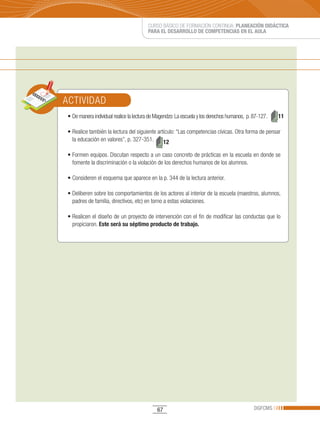 CURSO BÁSICO DE FORMACIÓN CONTINUA: PLANEACIÓN DIDÁCTICA
                                        PARA EL DESARROLLO DE COMPETENCIAS EN EL AULA




ACTIVIDAD
•	De	manera	individual	realice	la	lectura	de	Magendzo:	La	escuela	y	los	derechos	humanos,		p.	87-127.	   11

•	Realice	también	la	lectura	del	siguiente	artículo:	“Las	competencias	cívicas.	Otra	forma	de	pensar	
  la educación en valores”, p. 327-351.       12

•	Formen	equipos.	Discutan	respecto	a	un	caso	concreto	de	prácticas	en	la	escuela	en	donde	se	
  fomente la discriminación o la violación de los derechos humanos de los alumnos.

•	Consideren	el	esquema	que	aparece	en	la	p.	344	de	la	lectura	anterior.

•	Deliberen	sobre	los	comportamientos	de	los	actores	al	interior	de	la	escuela	(maestros,	alumnos,	
  padres de familia, directivos, etc) en torno a estas violaciones.

•	Realicen	el	diseño	de	un	proyecto	de	intervención	con	el	fin	de	modificar	las	conductas	que	lo	
  propiciaron. Este será su séptimo producto de trabajo.




                                             67                                               DGFCMS
 