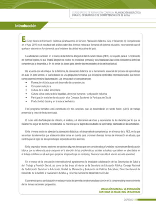 CURSO BÁSICO DE FORMACIÓN CONTINUA: PLANEACIÓN DIDÁCTICA
                                                           PARA EL DESARROLLO DE COMPETENCIAS EN EL AULA



Introducción


   E   l Curso Básico de Formación Continua para Maestros en Servicio Planeación Didáctica para el Desarrollo de Competencias
   en el Aula 2010 es el resultado del análisis sobre los diversos retos que demanda el sistema educativo, reconociendo que el
   quehacer docente es fundamental para fortalecer la calidad educativa del país.

       La articulación curricular, en el marco de la Reforma Integral de la Educación Básica (RIEB), es requisito para el cumplimiento
   del perfil de egreso, lo que implica integrar los niveles de preescolar, primaria y secundaria para que exista consistencia entre las
   competencias a desarrollar, a fin de sentar las bases para atender las necesidades de la sociedad actual.

       De acuerdo con el enfoque de la Reforma, la planeación didáctica es la herramienta esencial del proceso de aprendizaje
   en aula. En este sentido, el Curso Básico es una propuesta formativa que incorpora contenidos interrelacionados, que tienen
   como columna vertebral la planeación. Los temas que se consideran son:
       •	 Planeación	didáctica	para	el	desarrollo	de	competencias
       •	 Competencia	lectora	
       •	 Cultura	de	la	salud	alimentaria
       •	 Cultura	cívica:	cultura	de	la	legalidad,	derechos	humanos		y	educación	inclusiva	
       •	 Participación	social	en	la	educación	y	los	Consejos	Escolares	de	Participación	Social
       •	 Productividad	desde	y	en	la	educación	básica

       Este programa formativo está constituido por tres sesiones, que se desarrollarán en veinte horas: quince de trabajo
   presencial y cinco de lectura en casa.

       El curso está diseñado para la reflexión, el análisis y el intercambio de ideas y experiencias de los docentes por lo que se
   recomienda seguir los tiempos especificados, de manera que se logren los resultados de aprendizaje planteados en las actividades.

       En la primera sesión se abordan la planeación didáctica y el desarrollo de competencias en el marco de la RIEB, en la que
   se revisan los elementos que el docente debe tomar en cuenta para promover diversas formas de interacción en el aula, que
   contribuyan al logro de los aprendizajes esperados en los alumnos.

        En la segunda y tercera sesiones se exploran algunos temas que son considerados prioridades nacionales en la educación
   básica, por su relevancia para coadyuvar en la atención de las problemáticas sociales actuales y que deben ser abordados en
   el trabajo cotidiano en el aula para propiciar el aprendizaje en contexto y favorecer con ello el vínculo escuela-sociedad.

       En el marco de la vinculación interinstitucional agradecemos la invaluable colaboración de las Secretarías de Salud y
   del Trabajo y Previsión Social; así como de las áreas al interior de la Secretaría de Educación Pública: Consejo Nacional
   de Participación Social en la Educación, Unidad de Planeación y Evaluación de Políticas Educativas, Dirección General de
   Desarrollo de la Gestión e Innovación Educativa y Dirección General de Desarrollo Curricular.

       Esperamos que su participación en estas jornadas les permita construir una base común en la comprensión y reconocimiento
   de los temas nacionales propuestos.
                                                                                           DIRECCIÓN GENERAL DE FORMACIÓN
                                                                                          CONTINUA DE MAESTROS EN SERVICIO

                                                                                                                     DGFCMS
 
