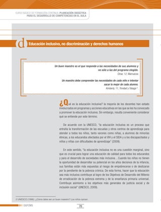 CURSO BÁSICO DE FORMACIÓN CONTINUA: PLANEACIÓN DIDÁCTICA
         PARA EL DESARROLLO DE COMPETENCIAS EN EL AULA




           Educación inclusiva, no discriminación y derechos humanos




                                   Un buen maestro es el que responde a las necesidades de sus alumnos y
                                                                       no sólo a las del programa elegido.
                                                                                         Omar, 12, Marruecos

                                         Un maestro debe comprender las necesidades de cada niño e intentar
                                                                            sacar lo mejor de cada alumno.
                                                                              Kimberly, 11, Trinidad y Tobago 2.




                                       ¿Q      ué es la educación inclusiva? la mayoría de los docentes han estado
                                       involucrados en programas y acciones educativas en las que se les ha convocado
                                       a promover la educación inclusiva. Sin embargo, resulta conveniente considerar
                                       qué se entiende por este término.

                                           De acuerdo con la UNESCO, “la educación inclusiva es un proceso que
                                       entraña la transformación de las escuelas y otros centros de aprendizaje para
                                       atender a todos los niños, tanto varones como niñas, a alumnos de minorías
                                       étnicas, a los educandos afectados por el VIH y el SIDA y a los discapacitados y
                                       niños y niñas con dificultades de aprendizaje” (2009).

                                           En este sentido, “la educación inclusiva no es una cuestión marginal, sino
                                       que es crucial para lograr una educación de calidad para todos los educandos
                                       y para el desarrollo de sociedades más inclusiva…Cuando los niños no tienen
                                       la oportunidad de desarrollar su potencial en los años decisivos de la infancia,
                                       sus familias están más expuestas al riesgo de empobrecerse o de deslizarse
                                       por la pendiente de la pobreza crónica. De esta forma, hacer que la educación
                                       sea más inclusiva contribuye al logro de los Objetivos de Desarrollo del Milenio
                                       de erradicación de la pobreza extrema y de la enseñanza primaria universal.
                                       Contribuye asimismo a los objetivos más generales de justicia social y de
                                       inclusión social” (UNESCO, 2009).


2 UNESCO (1996): ¿Cómo debe ser un buen maestro? Los niños opinan.

       DGFCMS                                            70
 