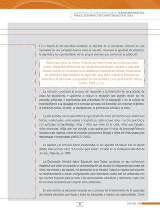 CURSO BÁSICO DE FORMACIÓN CONTINUA: PLANEACIÓN DIDÁCTICA
                               PARA EL DESARROLLO DE COMPETENCIAS EN EL AULA




En el marco de los derechos humanos, la práctica de la educación inclusiva es una
necesidad en una sociedad diversa como la nuestra. Promueve la igualdad de derechos,
la dignidad y las oportunidades de los grupos diversos que conforman la población.

     Implica que todos los niños y niñas de una determinada comunidad aprendan
   juntos, independientemente de sus condiciones personales, sociales o culturales.
   Sucede cuando en la escuela no se establecen requisitos de entrada, mecanismos
    de selección o discriminación de algún tipo, para hacer realmente efectivos los
  derechos a la educación, a la igualdad de oportunidades y a la participación (García
                                  Cedillo, 2009, p. 27).

    La inclusión constituye el proceso de responder a la diversidad de necesidades de
todos los estudiantes y coadyuvar a reducir la exclusión que pueden recibir por los
patrones culturales y estereotipos que prevalecen en la educación y en la cultura de
reconocimiento a la igualdad en el ejercicio de todos los derechos, sin importar el género,
la condición social, la etnia, la discapacidad, la preferencia sexual o la edad.

    En este sentido, las escuelas deben acoger a todos los niños sin importar sus condiciones
físicas, intelectuales, emocionales o lingüísticas. Esto incluye niños con discapacidad y
con aptitudes sobresalientes, niñas y niños que viven en la calle, niños que trabajan,
niños migrantes, niños que han perdido a sus padres por el virus de inmunodeficiencia
humana o por guerras, niños de minorías culturales o étnicas y niños de otros grupos con
desventajas o marginados (UNESCO, 2003).

   La equidad y la inclusión fueron incorporadas en las agendas educativas tras un amplio
debate internacional sobre “Educación para todos”, iniciado en la Conferencia Mundial de
Jomtien,	Tailandia,	en	1990.

    La Declaración Mundial sobre Educación para Todos, aprobada en esa conferencia
establece una visión de conjunto: la universalización del acceso a la educación para todos los
niños, los jóvenes y los adultos, y la promoción de la equidad. Todos los estados participantes
se comprometieron a actuar enérgicamente para determinar cuáles son los obstáculos con
que muchos tropiezan para acceder a las oportunidades educativas y determinar cuáles son
los recursos necesarios para superar estos obstáculos.

    En este sentido, la educación inclusiva es un proceso de fortalecimiento de la capacidad
del sistema educativo para llegar a todos los educandos y mejorar sus oportunidades. Como


                                   71                                          DGFCMS
 
