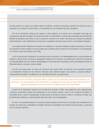 CURSO BÁSICO DE FORMACIÓN CONTINUA: PLANEACIÓN DIDÁCTICA
         PARA EL DESARROLLO DE COMPETENCIAS EN EL AULA




principio general se supone que orienta todas las políticas y prácticas educativas, partiendo del hecho de que la
educación es un derecho humano básico y el fundamento de una sociedad más justa e igualitaria.

   Uno de los principales enfoques que subyace a estos objetivos es el aprecio de la diversidad como algo que
enriquece las relaciones sociales y la convivencia común. En este sentido, uno de los fines principales de la Declaración
Mundial de Educación para Todos, es que la escuela se convierta en el medio más eficaz para combatir las actitudes
discriminatorias y crear ambientes que reconozcan la igualdad de derechos para construir una sociedad integradora.

   Como parte de estos objetivos de inclusión a la ciudadanía y a las oportunidades de todas las personas, el término
de educación inclusiva también ha sido acuñado para la defensa de los derechos de las personas con discapacidad,
en el mismo marco de Educación para Todos.

    A raíz de esa primera Conferencia, la conciencia sobre la exclusión y las desigualdades que la misma produce se
expande y permite poner de relieve la segregación existente en la escuela y la sociedad para colectivos de personas
con discapacidades, así como también desigualdades en la participación comunitaria y de los aprendizajes de niños de
diferentes géneros, culturas y clases sociales.

    Se inicia una nueva ética, un marco de referencia más amplio sobre los derechos de las personas teniendo
a la Declaración Universal de los Derechos Humanos como referente desde el que pensar y articular políticas e
intervenciones educativas, vinculados con los conceptos de justicia y equidad social.

   La introducción de estos conceptos lleva a pensar en los excluidos como seres humanos con
  derechos, y en la sociedad como institución con obligaciones de justicia hacia ellos. Remite al
              ideal de igualdad en que se funda el concepto mismo de “humanidad”.

    A partir de la Declaración Universal de los Derechos Humanos (1948), tanto gobiernos como organizaciones
y diversos movimientos sociales han propugnado en muy diversos campos, como en las cuestiones de género, la
diversidad étnica y racial, la discapacidad, la clase social, la orientación sexual, la edad o la condición de salud, que
las diferencias impliquen su reconocimiento sólo como tales, mas no desigualdad.

    Por ello, es conveniente analizar en la práctica docente algunas de las formas de exclusión aún prevalentes en la
escuela, de manera que, al atenderlas, prevengan reforzar las inequidades aún presentes en las escuelas, y se de paso
así a la inclusión educativa.




       DGFCMS                                            72
 