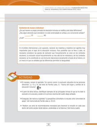 CURSO BÁSICO DE FORMACIÓN CONTINUA: PLANEACIÓN DIDÁCTICA
                                        PARA EL DESARROLLO DE COMPETENCIAS EN EL AULA




Contesten de manera individual:
¿De qué manera su propio concepto de educación inclusiva se modifica ante éstas definiciones?
¿Hay algún elemento que consideren no está contemplado en ambas y es conveniente señalar?
                SÍ                 NO
¿Cuál?




En el ámbito internacional y, por supuesto, nacional, las maestras y maestros son agentes muy
importantes para el logro de la educación inclusiva. Para posibilitar que se lleve a cabo, es
necesario considerar las pautas de exclusión que frecuentemente se viven en los contextos
escolares. La exclusión social frecuentemente va mas allá de los individuos y de los contextos
escolares; se ha constituido en una forma de relacionarse socialmente a través de la historia, en
un marco en que se validaba que las diferencias permitían la desigualdad.




ACTIVIDAD
 •	En	equipos,	revisen	el	apartado	“Un	camino	común:	la	exclusión	educativa	de	las	personas	
   diferentes”, p. 13 y 14. del texto de Parrilla Latas, Á.: “Acerca del origen y sentido de la
   educación inclusiva”.    15

 •	A	partir	de	dicha	lectura,	identifiquen	ejemplos	de	las	principales	formas	en	que	se	ha	dado	la	
   exclusión en la escuela y anoten en la primera columna del cuadro abajo señalado.

 •	Enseguida,	den	lectura	al	apartado	“La	perspectiva	comunitaria:	la	escuela	como	comunidad	de	
   apoyo”, del mismo texto de Parrilla Latas: p. 22-23.

 •		 Realicen	 una	 serie	 de	 recomendaciones	 necesarias	 para	 favorecer	 la	 inclusión	 en	 cada	 caso	
   dentro del centro escolar donde laboran, anotándolas en la Columna 2 del mismo cuadro.




                                             73                                              DGFCMS
 