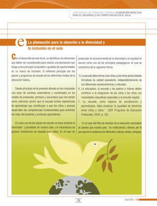 CURSO BÁSICO DE FORMACIÓN CONTINUA: PLANEACIÓN DIDÁCTICA
                                                            PARA EL DESARROLLO DE COMPETENCIAS EN EL AULA




                La planeación para la atención a la diversidad y
                la inclusión en el aula

C   on el desarrollo de este tema, se identifican los elementos   preescolar el reconocimiento de la diversidad y la equidad se
que deben ser considerados para realizar una planeación que       asume como uno de los principios pedagógicos, el cual se
tenga como principio la equidad e igualdad de oportunidades       caracteriza de la siguiente forma:
en un marco de inclusión. El referente principal son los
planes y programas de estudio de los diferentes niveles de la     “5. La escuela debe ofrecer a las niñas y a los niños oportunidades
educación básica.                                                    formativas de calidad equivalente, independientemente de
                                                                     sus diferencias socioeconómicas y culturales.
    Desde principios de la presente década se han impulsado       6. La educadora, la escuela y los padres o tutores deben
una serie de cambios sistemáticos y coordinados en los               contribuir a la integración de las niñas y los niños con
niveles de preescolar, primaria y secundaria que han tenido          necesidades educativas especiales a la escuela regular.
como referente común que la escuela brinde experiencias           7. La escuela, como espacio de socialización y
de aprendizaje que contribuyan a que los niños y jóvenes             aprendizajes, debe propiciar la igualdad de derechos
desarrollen las competencias fundamentales para enfrentar            entre niñas y niños.” (SEP. Programa de Educación
los retos del presente y continuar aprendiendo.                      Preescolar, 2004, p. 32).

    En cada uno de los planes de estudio se hace evidente la          En el caso del Plan de estudios de la educación secundaria
diversidad y pluralidad de nuestro país y la importancia de       se plantea que nuestro país “es multicultural y diverso, por lo
generar condiciones de equidad para todos. En el caso de          que asume la existencia de diferentes culturas, etnias y lenguas,




                                                                  75                                               DGFCMS
 