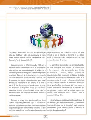 CURSO BÁSICO DE FORMACIÓN CONTINUA: PLANEACIÓN DIDÁCTICA
         PARA EL DESARROLLO DE COMPETENCIAS EN EL AULA




y requiere, por tanto, impulsar una educación intercultural para   la pluralidad como una característica de su país y del
todos, que identifique y valore esta diversidad y, al mismo        mundo, y que la escuela se convierta en un espacio
tiempo, afirme su identidad nacional” ( SEP. Educación Básica.     donde la diversidad pueda apreciarse y valorarse como
Secundaria. Plan de Estudios 2006 p.7).                            un aspecto valioso de la vida.

    Más recientemente, en el Plan de estudios 2009 para la            La atención a la diversidad y a la interculturalidad
educación primaria, se reconoce que uno de los principales         es una propuesta para mejorar la comunicación
retos es ofrecer una respuesta educativa de calidad ante la        y la convivencia entre comunidades con distintas
creciente fragmentación demográfica y la diversidad presente       características y culturas, siempre partiendo del
en el país. Asimismo, la continuidad con la educación              respeto mutuo. Esta concepción se traduce desde las
secundaria en relación a tres elementos sustantivos, uno           asignaturas en propuestas prácticas de trabajo en el
de ellos es la diversidad y la interculturalidad, para lo cual     aula, sugerencias de temas y enfoques metodológicos.
define que el tratamiento de esta temática no se limita a          Se busca reforzar el sentido de pertenencia e identidad
abordar la diversidad como un objeto de estudio particular;        social y cultural de los alumnos, así como tomar en
por el contrario, las asignaturas buscan que los alumnos           cuenta las distintas expresiones de la diversidad que
comprendan que los grupos humanos forman parte de                  caracterizan a nuestro país y a otras regiones del
diferentes culturas, con lenguajes, costumbres, creencias y        mundo” (SEP. Educación Básica. Primaria. Plan de
tradiciones propias.                                               estudios 2009, p. 40).

    Asimismo se reconoce que los alumnos tienen ritmos                 ¿Cómo trabajamos con las características particulares de
y estilos de aprendizaje diferentes y que en algunos casos         los alumnos?, ¿qué importancia les damos?, ¿qué beneficios
presentan necesidades educativas especiales asociadas              tenemos al trabajar con la diversidad?, ¿qué problemas
a alguna discapacidad permanente o transitoria. En este            enfrentamos?, ¿cómo hacemos patente la diversidad en
sentido se pretende que las niñas y los niños reconozcan           nuestra planeación de clases?


       DGFCMS                                                 76
 