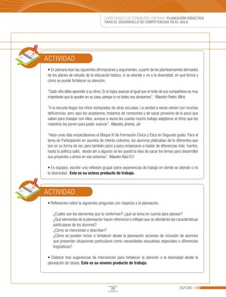 CURSO BÁSICO DE FORMACIÓN CONTINUA: PLANEACIÓN DIDÁCTICA
                                         PARA EL DESARROLLO DE COMPETENCIAS EN EL AULA




ACTIVIDAD
•	En	plenaria	lean	las	siguientes	afirmaciones	y	argumenten,	a	partir	de	los	planteamientos	derivados	
de los planes de estudio de la educación básica, si se atiende o no a la diversidad, en qué forma y
cómo se puede fortalecer su atención.

“Cada niño debe aprender a su ritmo. Si no logra avanzar al igual que el resto de sus compañeros es muy
importante que lo ayuden en su casa, porque si no todos nos atrasamos”. Maestro Pedro, Mich.

“A la escuela llegan los niños rechazados de otras escuelas. La verdad a veces vienen con muchas
deficiencias, pero aquí los aceptamos, tratamos de conocerlos y de sacar provecho de lo poco que
saben para trabajar con ellos, aunque a veces les cuesta mucho trabajo adaptarse al ritmo que los
maestros les ponen para poder avanzar”. Maestra Jimena, Jal.

“Hace unos días empezábamos el Bloque IV de Formación Cívica y Ética en Segundo grado. Para el
tema de Participación en asuntos de interés colectivo, los alumnos platicaban de lo diferentes que
son en su forma de ser, pero también poco a poco empezaron a hablar de diferencias más fuertes,
hasta la política salió; desde ahí a algunos se les quedó la idea de sacar los temas para desarrollar
sus proyectos y ahora en eso estamos”. Maestro Raúl D.F.

•	En	equipos,	escribir	una	reflexión	grupal	sobre	experiencias	de	trabajo	en	donde	se	atiende	o	no	
la diversidad. Este es su octavo producto de trabajo.



ACTIVIDAD
•	Reflexionen	sobre	la	siguientes	preguntas	con	respecto	a	la	planeación.

    ¿Cuáles son los elementos que la conforman? ¿qué se toma en cuenta para planear?
    ¿Qué elementos de la planeación hacen referencia o reflejan que se atenderán las características
    particulares de los alumnos?
    ¿Cómo se mencionan o describen?
    ¿Cómo se pueden incluir o fortalecer desde la planeación acciones de inclusión de alumnos
    que presentan situaciones particulares como necesidades educativas especiales o diferencias
    lingüísticas?

•	 Elaborar	 tres	 sugerencias	 de	 intervención	 para	 fortalecer	 la	 atención	 a	 la	 diversidad	 desde	 la	
planeación de clases. Este es su noveno producto de trabajo.




                                              77                                                DGFCMS
 