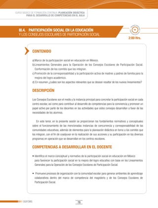 CURSO BÁSICO DE FORMACIÓN CONTINUA: PLANEACIÓN DIDÁCTICA
         PARA EL DESARROLLO DE COMPETENCIAS EN EL AULA


                                                                                                                    po esti
                                                                                                                  em




                                                                                                                          ma
                                                                                                             ado • ti
   III.4. PARTICIPACIÓN SOCIAL EN LA EDUCACIÓN




                                                                                                                            do • tie
   Y	LOS	CONSEJOS	ESCOLARES	DE	PARTICIPACIÓN	SOCIAL




                                                                                                            m
                                                                                                                   mp
                                                                                                                     o esti


                                                                                                            2:00 Hrs.


               CONTENIDO

               a) Marco de la participación social en educación en México.
               b) Lineamientos Generales para la Operación de los Consejos Escolares de Participación Social.
                  Conformación de los comités que los integran.
               c) Promoción de la corresponsabilidad y la participación activa de madres y padres de familia para la
                  mejora del logro académico.
               d) En resumen ¿cuáles son los aspectos relevantes que se desean resaltar de los nuevos lineamientos?

               DESCRIPCIÓN

               Los Consejos Escolares son el medio y la instancia principal para concretar la participación social en cada
               centro escolar, así como para contribuir al desarrollo de competencias para la convivencia y promover un
               papel activo por parte de los docentes en las actividades que estos consejos desarrollan a favor de las
               necesidades de los alumnos.

                   En este tenor, en la presente sesión se proporcionan los fundamentos normativos y conceptuales
               sobre el funcionamiento de las mencionadas instancias de concurrencia y corresponsabilidad de las
               comunidades educativas, además de elementos para la planeación didáctica en torno a los comités que
               los integran, con el fin de coadyuvar en la realización de sus acciones y su participación en los diversos
               programas en operación que se desarrollan en los centros escolares.

               COMPETENCIAS A DESARROLLAR EN EL DOCENTE

               •	Identifica	el	marco	conceptual	y	normativo	de	la	participación	social	en	educación	en	México	
                 para favorecer la participación social en la mejora del logro educativo con base en los Lineamientos
                 Generales para la Operación de los Consejos Escolares de Participación Social.

               •		Promueve	procesos	de	organización	con	la	comunidad	escolar	para	generar	ambientes	de	aprendizaje	
                 colaborativos dentro del marco de competencia del magisterio y de los Consejos Escolares de
                 Participación Social.




      DGFCMS                                              78
 